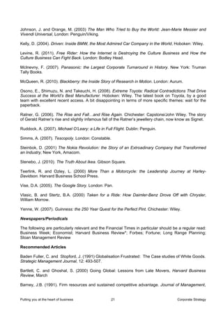 Johnson, J. and Orange, M. (2003) The Man Who Tried to Buy the World: Jean-Marie Messier and
Vivendi Universal, London: Penguin/Viking.

Kelly, D. (2004). Driven: Inside BMW, the Most Admired Car Company in the World, Hoboken: Wiley.

Levine, R. (2011). Free Rider: How the Internet is Destroying the Culture Business and How the
Culture Business Can Fight Back. London: Bodley Head.

McInevny, F. (2007). Panasonic: the Largest Corporate Turnaround in History. New York: Truman
Tally Books.

McQueen, R. (2010). Blackberry: the Inside Story of Research in Motion. London: Aurum.

Osono, E., Shimuzu, N. and Takeuchi, H. (2008). Extreme Toyota: Radical Contradictions That Drive
Success at the World’s Best Manufacturer. Hoboken: Wiley. The latest book on Toyota, by a good
team with excellent recent access. A bit disappointing in terms of more specific themes: wait for the
paperback.

Ratner, G. (2006). The Rise and Fall…and Rise Again. Chichester: Capstone/John Wiley. The story
of Gerald Ratner’s rise and slightly infamous fall of the Ratner’s jewellery chain, now know as Signet.

Ruddock, A. (2007). Michael O’Leary: a Life in Full Flight. Dublin: Penguin.

Simms, A. (2007). Tescopoly. London: Constable.

Steinbok, D. (2001) The Nokia Revolution: the Story of an Extroadinary Company that Transformed
an Industry, New York, Amacom.

Stenebo, J. (2010). The Truth About Ikea. Gibson Square.

Teerlink, R. and Ozley, L. (2000) More Than a Motorcycle: the Leadership Journey at Harley-
Davidson. Harvard Business School Press.

Vise, D.A. (2005). The Google Story. London: Pan.

Vlasic, B. and Stertz, B.A. (2000) Taken for a Ride: How Daimler-Benz Drove Off with Chrysler,
William Morrow.

Yenne, W. (2007). Guinness: the 250 Year Quest for the Perfect Pint. Chichester: Wiley.

Newspapers/Periodicals

The following are particularly relevant and the Financial Times in particular should be a regular read:
Business Week; Economist; Harvard Business Review*; Forbes; Fortune; Long Range Planning;
Sloan Management Review

Recommended Articles

Baden Fuller, C. and Stopford, J. (1991) Globalisation Frustrated: The Case studies of White Goods.
Strategic Management Journal, 12: 493-507.

Bartlett, C. and Ghoshal, S. (2000) Going Global: Lessons from Late Movers, Harvard Business
Review, March

Barney, J.B. (1991). Firm resources and sustained competitive advantage. Journal of Management,


Putting you at the heart of business              21                                   Corporate Strategy
 