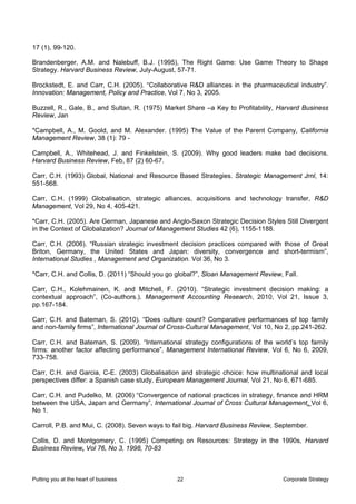 17 (1), 99-120.

Brandenberger, A.M. and Nalebuff, B.J. (1995), The Right Game: Use Game Theory to Shape
Strategy. Harvard Business Review, July-August, 57-71.

Brockstedt, E. and Carr, C.H. (2005). “Collaborative R&D alliances in the pharmaceutical industry”.
Innovation: Management, Policy and Practice, Vol 7, No 3, 2005.

Buzzell, R., Gale, B., and Sultan, R. (1975) Market Share –a Key to Profitability, Harvard Business
Review, Jan

*Campbell, A., M. Goold, and M. Alexander. (1995) The Value of the Parent Company, California
Management Review, 38 (1): 79 -

Campbell, A., Whitehead, J. and Finkelstein, S. (2009). Why good leaders make bad decisions.
Harvard Business Review, Feb, 87 (2) 60-67.

Carr, C.H. (1993) Global, National and Resource Based Strategies. Strategic Management Jrnl, 14:
551-568.

Carr, C.H. (1999) Globalisation, strategic alliances, acquisitions and technology transfer, R&D
Management, Vol 29, No 4, 405-421.

*Carr, C.H. (2005). Are German, Japanese and Anglo-Saxon Strategic Decision Styles Still Divergent
in the Context of Globalization? Journal of Management Studies 42 (6), 1155-1188.

Carr, C.H. (2006). “Russian strategic investment decision practices compared with those of Great
Briton, Germany, the United States and Japan: diversity, convergence and short-termism”,
International Studies , Management and Organization. Vol 36, No 3.

*Carr, C.H. and Collis, D. (2011) “Should you go global?”, Sloan Management Review, Fall.

Carr, C.H., Kolehmainen, K. and Mitchell, F. (2010). “Strategic investment decision making: a
contextual approach”, (Co-authors.). Management Accounting Research, 2010, Vol 21, Issue 3,
pp.167-184.

Carr, C.H. and Bateman, S. (2010). “Does culture count? Comparative performances of top family
and non-family firms”, International Journal of Cross-Cultural Management, Vol 10, No 2, pp.241-262.

Carr, C.H. and Bateman, S. (2009). “International strategy configurations of the world’s top family
firms: another factor affecting performance”, Management International Review, Vol 6, No 6, 2009,
733-758.

Carr, C.H. and Garcia, C-E. (2003) Globalisation and strategic choice: how multinational and local
perspectives differ: a Spanish case study, European Management Journal, Vol 21, No 6, 671-685.

Carr, C.H. and Pudelko, M. (2006) “Convergence of national practices in strategy, finance and HRM
between the USA, Japan and Germany”, International Journal of Cross Cultural Management, Vol 6,
No 1.

Carroll, P.B. and Mui, C. (2008). Seven ways to fail big. Harvard Business Review, September.

Collis, D. and Montgomery, C. (1995) Competing on Resources: Strategy in the 1990s, Harvard
Business Review, Vol 76, No 3, 1998, 70-83



Putting you at the heart of business            22                                  Corporate Strategy
 