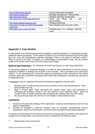 http://COBA.SHSU.edu/jbs/                               Journal of Business Strategies
 http://www.smswbe.org/                                  Strategic Management Society [USA]
 http://www.sps.org.uk/                                  Strategic Planning Society [UK]
 http://www.itbp.com/strategy/dewit.html                 Dewit and Meyer text – part
                                                         downloadable
 http://www.strategy-business.com/                       Strategy & Business
 http://www.hq.nasa.gov/office/codez/straha              Nasa strategic planning guide; useful
 nd/toc.htm
 http://www.wits.ac.za/miu/p15htm                        Witwwtersrand Uni strategic planning
                                                         guide




Appendix 3: Case Studies
In case studies, the individual groups examine together a real life example of a management situation
(edited for teaching purposes). Some cases are ‘dated’ but it is felt that the lessons to be learnt justify
their use, some are contemporary business challenges. There is not always a “teacher’s answer”.
What is crucial is the depth of analysis, an understanding of assumptions made, and the creative
quality of the solution that comes from solid analysis and thought.

Notes on Case Preparation: The following comments may help you in case study preparation:-

In discussing problems of Corporate Strategy it is useful to have descriptions of real life company
situations in addition to readings and lectures on the concepts. This is provided by the case study
method. To be comprehensive in giving the reader an appreciation of the environment, the various
functions, resources, constraints and opportunities before the management, inevitably the case has to
be adequately long.

In preparing a case for classroom discussion the following suggestions may be useful.

1.       Read the case hurriedly through once to give yourself an idea of the total perspective. Note
         what Exhibits there are.
2.       Read it through again. Read particularly the sections which seem most significant to
         addressing the questions posed or your own opinions of the important issues. Study the
         ‘numbers’ often in exhibits carefully; they sometimes tell a different story from the ‘words’.
3.       As you go through steps one and two do not hesitate to make extensive notes

Look Out for:

1.    Evolution of the corporate strategy of the organisation, including overall objectives and how they
      relate to stakeholders.
2.    Evolution of strategies in particular functions such as marketing, manufacturing, finance,
      organisation, systems and techniques, and above all the comparative advantage possessed!

In making recommendations for the future as to how the company needs to maintain some parts of its
strategy but to change others, you may find it useful to analyse the four following areas:


1.       Opportunities in the environment


Putting you at the heart of business                26                                    Corporate Strategy
 