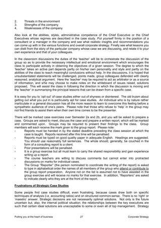 2.       Threats in the environment
3.       Strengths of the company
4.       Weaknesses of the company

Also look at the abilities, styles, administrative competence of the Chief Executive or the Chief
Executives whose regimes are described in the case study. Put yourself firmly in the position of a
consultant or a manager in the company and see what realistic insights and recommendations you
can come up with in the various functions and overall corporate strategy. Finally see what lessons you
can distil from the story of the particular company whose case we are discussing, and relate it to your
own experience and that of your colleagues.

In the classroom discussions the duties of the ‘teacher’ will be to orchestrate the discussion of the
group so as to provide the necessary intellectual and emotional environment which encourages the
class to participate actively in obtaining the objectives of a given session. The degree to which the
‘teacher’ takes an active part depends partly on his/her own personality and style and partly on the
abilities of the class to reach meaningful conclusions without help. In the discussions, it is hoped that
unsubstantiated statements will be challenged, points made, group colleagues defended with clearly
reasoned, analytical argument. Here the ‘teacher’ may be required to act as arbitrator or as a source
of information, and s/he may choose to make notes on the whiteboard of issues raised, solutions
proposed. This will assist the class in following the direction in which the discussion is moving and
the ‘teacher’ in summarising the principal lessons that can be drawn from a specific case.

It is easy for you to ‘opt out’ of case studies either out of shyness or disinterest. The old truism about
getting out what you put in is particularly apt for case studies. An individual who is by nature rather
inarticulate in a general discussion has all the more reason to learn to overcome this feeling before a
sympathetic audience of one’s peers. Please note that those who refuse to ‘help’ in the group may
not find friends to assist them when their own time comes to be the presenter.

There will be marked case exercises over Semester 2a and 2b, and you will be asked to prepare a
case. Groups are asked to meet, discuss the case and prepare a written report, which will be marked
and commented upon. Groups may be required to present their findings to the class. Group
members will each receive the mark given to the group report. Please note:
-     Reports must be handed in by the stated deadline preceding the class session at which the
      case is taught. Reports received after this time will be penalised.
-     Reports must be typed on good quality paper in adequate English. Headings are suggested.
      You should use reasonably full sentences. The whole should, generally, be couched in the
      form of a consulting report to a client.
-     Poor presentations will be penalised.
-     It is a group exercise but all must learn to carry the shared responsibility and gain experience
      writing up a report.
-     The course teachers are willing to discuss comments but cannot enter into protracted
      discussions on marks for individual cases.
-     The Group “Reporter” (the person nominated to coordinate the writing of the report) is asked
      to type in alphabetical order the names of all members of the group who attend or contribute to
      the group report preparation. Anyone not on the list is assumed not to have assisted in the
      group exercise and will receive no marks for that exercise. In addition, “Reporters” are asked
      to indicate clearly who they are at the front of the report.

Frustrations of Strategic Case Studies

Some people find case studies difficult, even frustrating, because cases draw both on specific
techniques of analysis (i.e. accounting ratios) and on structured common-sense. There is no ‘right’ or
‘maestro’ answer. Strategic decisions are not necessarily optimal solutions. Not only is the future
uncertain but, also, the internal political situation; the relationships between the key executives are
such that certain ideal solutions are unacceptable to some or even all of top management. Strategy


Putting you at the heart of business               27                                    Corporate Strategy
 
