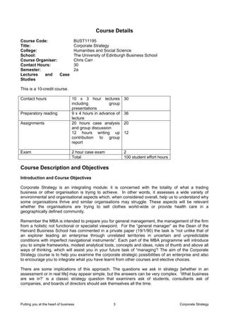 Course Details
Course Code:                       BUST11195
Title:                             Corporate Strategy
College:                           Humanities and Social Science
School:                            The University of Edinburgh Business School
Course Organiser:                  Chris Carr
Contact Hours:                     30
Semester:                          2a
Lectures   and    Case
Studies

This is a 10-credit course.

Contact hours                     10 x 3 hour lectures        30
                                  including          group
                                  presentations
Preparatory reading               9 x 4 hours in advance of   36
                                  lecture
Assignments                       20 hours case analysis      20
                                  and group discussion
                                  12 hours writing up         12
                                  contribution to group
                                  report

Exam                              2 hour case exam            2
                                  Total                       100 student effort hours

Course Description and Objectives
Introduction and Course Objectives

Corporate Strategy is an integrating module; it is concerned with the totality of what a trading
business or other organisation is trying to achieve. In other words, it assesses a wide variety of
environmental and organisational aspects which, when considered overall, help us to understand why
some organisations thrive and similar organisations may struggle. These aspects will be relevant
whether the organisations are trying to sell clothes world-wide or provide health care in a
geographically defined community.

Remember the MBA is intended to prepare you for general management, the management of the firm
from a holistic not functional or specialist viewpoint. For the “general manager” as the Dean of the
Harvard Business School has commented in a private paper (19/1/90) the task is “not unlike that of
an explorer leading an enterprise through unrelated territories in uncertain and unpredictable
conditions with imperfect navigational instruments”. Each part of the MBA programme will introduce
you to simple frameworks, modest analytical tools, concepts and ideas, rules of thumb and above all
ways of thinking, which will assist you in your future task of “managing”! The aim of the Corporate
Strategy course is to help you examine the corporate strategic possibilities of an enterprise and also
to encourage you to integrate what you have learnt from other courses and elective choices.

There are some implications of this approach. The questions we ask in strategy [whether in an
assessment or in real life] may appear simple, but the answers can be very complex. ‘What business
are we in?’ is a classic strategy question that examiners ask of students, consultants ask of
companies, and boards of directors should ask themselves all the time.



Putting you at the heart of business                   3                                 Corporate Strategy
 