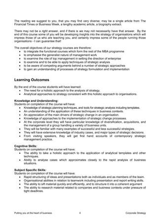 The reading we suggest to you, that you may find very diverse; may be a single article from The
Financial Times or Business Week, a lengthy academic article, a biography extract.

There may not be a right answer, and if there is we may not necessarily have that answer. By the
end of this course some of you will be developing insights into the strategy of organisations which will
impress those of us who are teaching you, and certainly impress some of the people running those
organisations - I can guarantee that!

The overall objectives of our strategy courses are therefore:
   • to integrate the functional courses which form the rest of the MBA programme
   • to emphasise the generalist nature of management work
   • to examine the role of top management in setting the direction of enterprise
   • to examine and to be able to apply techniques of strategic analysis
   • to be aware of competing arguments behind a number of strategic approaches
   • to gain an understanding of processes of strategy formulation and implementation


Learning Outcomes
By the end of the course students will have learned:
    • The need for a holistic approach to the analysis of strategy.
    • Analytical approaches to strategy consistent with this holistic approach to organisations.

Knowledge and Understanding:
Students on completion of the course will have:
   • Knowledge of strategic planning techniques, and tools for strategic analysis including templates.
   • An understanding of the application of these techniques in business contexts.
   • An appreciation of the main drivers of strategic change in an organisation.
   • Knowledge of approaches to the implementation of strategic change processes.
   • At the corporate level they will have particular knowledge of diversification, acquisitions, and
      the management of a group handling a variety of business units.
   • They will be familiar with many examples of successful and less successful strategies.
   • They will have extensive knowledge of industry cases, and major types of strategic decisions.
   • From visiting speakers, they will get first hand accounts of contemporary strategic
      management practice.

Cognitive Skills:
Students on completion of the course will have:
   • The ability to take a holistic approach to the application of analytical templates and other
      techniques.
   • Ability to analyse cases which approximates closely to the rapid analysis of business
      situations.

Subject Specific Skills:
Students on completion of the course will have:
   • Rapid structuring of ideas and presentations both as individuals and as members of the team.
   • Organisational abilities in relation to teamwork including presentation and report writing skills.
   • The ability to sift material quickly and efficiently, and to structure it into a coherent argument
   • The ability to research material related to companies and business contexts under pressure of
      tight deadlines.




Putting you at the heart of business               4                                    Corporate Strategy
 