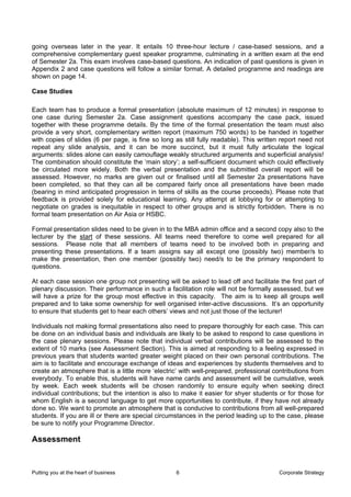 going overseas later in the year. It entails 10 three-hour lecture / case-based sessions, and a
comprehensive complementary guest speaker programme, culminating in a written exam at the end
of Semester 2a. This exam involves case-based questions. An indication of past questions is given in
Appendix 2 and case questions will follow a similar format. A detailed programme and readings are
shown on page 14.

Case Studies

Each team has to produce a formal presentation (absolute maximum of 12 minutes) in response to
one case during Semester 2a. Case assignment questions accompany the case pack, issued
together with these programme details. By the time of the formal presentation the team must also
provide a very short, complementary written report (maximum 750 words) to be handed in together
with copies of slides (6 per page, is fine so long as still fully readable). This written report need not
repeat any slide analysis, and it can be more succinct, but it must fully articulate the logical
arguments: slides alone can easily camouflage weakly structured arguments and superficial analysis!
The combination should constitute the ‘main story’; a self-sufficient document which could effectively
be circulated more widely. Both the verbal presentation and the submitted overall report will be
assessed. However, no marks are given out or finalised until all Semester 2a presentations have
been completed, so that they can all be compared fairly once all presentations have been made
(bearing in mind anticipated progression in terms of skills as the course proceeds). Please note that
feedback is provided solely for educational learning. Any attempt at lobbying for or attempting to
negotiate on grades is inequitable in respect to other groups and is strictly forbidden. There is no
formal team presentation on Air Asia or HSBC.

Formal presentation slides need to be given in to the MBA admin office and a second copy also to the
lecturer by the start of these sessions. All teams need therefore to come well prepared for all
sessions. Please note that all members of teams need to be involved both in preparing and
presenting these presentations. If a team assigns say all except one (possibly two) member/s to
make the presentation, then one member (possibly two) need/s to be the primary respondent to
questions.

At each case session one group not presenting will be asked to lead off and facilitate the first part of
plenary discussion. Their performance in such a facilitation role will not be formally assessed, but we
will have a prize for the group most effective in this capacity. The aim is to keep all groups well
prepared and to take some ownership for well organised inter-active discussions. It’s an opportunity
to ensure that students get to hear each others’ views and not just those of the lecturer!

Individuals not making formal presentations also need to prepare thoroughly for each case. This can
be done on an individual basis and individuals are likely to be asked to respond to case questions in
the case plenary sessions. Please note that individual verbal contributions will be assessed to the
extent of 10 marks (see Assessment Section). This is aimed at responding to a feeling expressed in
previous years that students wanted greater weight placed on their own personal contributions. The
aim is to facilitate and encourage exchange of ideas and experiences by students themselves and to
create an atmosphere that is a little more ‘electric’ with well-prepared, professional contributions from
everybody. To enable this, students will have name cards and assessment will be cumulative, week
by week. Each week students will be chosen randomly to ensure equity when seeking direct
individual contributions; but the intention is also to make it easier for shyer students or for those for
whom English is a second language to get more opportunities to contribute, if they have not already
done so. We want to promote an atmosphere that is conducive to contributions from all well-prepared
students. If you are ill or there are special circumstances in the period leading up to the case, please
be sure to notify your Programme Director.

Assessment


Putting you at the heart of business               6                                    Corporate Strategy
 