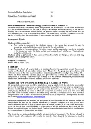 Corporate Strategy Examination                            65

Group Case Presentation and Report                        25


               Individual contributions                   10

Form of Assessment: Corporate Strategy Examination end of Semester 2a
Students will receive a case study about 3 days before the examination. In the formal examination
you will be asked questions on the case to test your knowledge and understanding of the text and
strategy theory and literature, and particularly the application of such theory and techniques. You will
not have seen this formal exam paper in advance. You should bring the case to the exam unmarked,
except for highlighting. Some examples of case questions are shown in Appendix 2.

Assessment Criteria:

Students will be assessed on:
   • Their ability to understand the strategic issues in the cases they present, to use the
      appropriate analytical techniques, and to marshal the relevant data.
   • The quality of the presentations, the written reports and the examination questions; by quality
      in this context we mean the clarity and persuasiveness of each bit of work. This implies an
      ability to work in teams.
Students failing to participate in their teams will lose the marks for that piece of work, and may
become liable to disciplinary action.

Dates of Assessment:
Please refer to pages 12-13

Feedback
Assessment feedback will be provided on a feedback form in the appropriate format. Assessment
marks and feedback will be made available by 31 March 2011 for group case presentations and
within six weeks of the main exam which takes place roughly at this time: i.e. by Friday 4th May 2011.
There are three elements: first the group case presentations; secondly the exam assesses two
components of learning – firstly knowledge of theory as in the textbook, and secondly the case-based
assessment. Students thus received feedback on all three elements.

Guidelines for Formatting and Handing in Assessed Work:
All completed assignments should be stapled and clearly labelled with the student’s examination
number for individual assignments and each student’s matriculation numbers for group assignments.
Names should NOT be written on the assignments themselves, so that they can be marked
anonymously. Students are asked to attach an assignment submission sheet as a front cover. The
student’s name should be written on this sheet along with the examination number if an individual
assignment or each student’s matriculation number for a group assignment. A template for this can
be found at www.business-school.ed.ac.uk/mybiz.

When the assignments are received the assignment submission sheet will be removed before the
assignments are sent to the relevant lecturer(s) for marking. Students must also submit each
assignment electronically by TURNITIN which can be located on WebCT. For the group assignment,
once the groups have been composed, a group member will be assigned as responsible for this.
Please see instructions via the student portal. This is to enable checks to be carried out for plagiarism
on a random basis, or if suspicions are raised.

The University has a standardised penalty for late submission of coursework. The School will apply a
uniform penalty of a reduction of 5 marks for each 24 hours beyond the coursework deadline


Putting you at the heart of business               7                                    Corporate Strategy
 