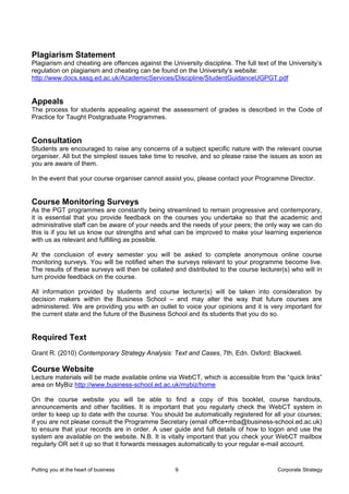 Plagiarism Statement
Plagiarism and cheating are offences against the University discipline. The full text of the University’s
regulation on plagiarism and cheating can be found on the University’s website:
http://www.docs.sasg.ed.ac.uk/AcademicServices/Discipline/StudentGuidanceUGPGT.pdf


Appeals
The process for students appealing against the assessment of grades is described in the Code of
Practice for Taught Postgraduate Programmes.


Consultation
Students are encouraged to raise any concerns of a subject specific nature with the relevant course
organiser. All but the simplest issues take time to resolve, and so please raise the issues as soon as
you are aware of them.

In the event that your course organiser cannot assist you, please contact your Programme Director.


Course Monitoring Surveys
As the PGT programmes are constantly being streamlined to remain progressive and contemporary,
it is essential that you provide feedback on the courses you undertake so that the academic and
administrative staff can be aware of your needs and the needs of your peers; the only way we can do
this is if you let us know our strengths and what can be improved to make your learning experience
with us as relevant and fulfilling as possible.

At the conclusion of every semester you will be asked to complete anonymous online course
monitoring surveys. You will be notified when the surveys relevant to your programme become live.
The results of these surveys will then be collated and distributed to the course lecturer(s) who will in
turn provide feedback on the course.

All information provided by students and course lecturer(s) will be taken into consideration by
decision makers within the Business School – and may alter the way that future courses are
administered. We are providing you with an outlet to voice your opinions and it is very important for
the current state and the future of the Business School and its students that you do so.


Required Text
Grant R. (2010) Contemporary Strategy Analysis: Text and Cases, 7th, Edn. Oxford: Blackwell.

Course Website
Lecture materials will be made available online via WebCT, which is accessible from the “quick links”
area on MyBiz http://www.business-school.ed.ac.uk/mybiz/home

On the course website you will be able to find a copy of this booklet, course handouts,
announcements and other facilities. It is important that you regularly check the WebCT system in
order to keep up to date with the course. You should be automatically registered for all your courses;
if you are not please consult the Programme Secretary (email office+mba@business-school.ed.ac.uk)
to ensure that your records are in order. A user guide and full details of how to logon and use the
system are available on the website. N.B. It is vitally important that you check your WebCT mailbox
regularly OR set it up so that it forwards messages automatically to your regular e-mail account.


Putting you at the heart of business               9                                    Corporate Strategy
 