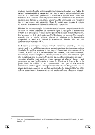 solutions plus simples, plus uniformes et technologiquement neutres pour l'octroi de
licences transnationales et paneuropéennes dans le secteur audiovisuel stimuleront
la créativité et aideront les producteurs et diffuseurs de contenu, dans l'intérêt des
Européens. Ces solutions devraient préserver la liberté contractuelle des détenteurs
de droits. Ces derniers ne seraient pas tenus d'accorder une licence pour l'ensemble
des pays européens, mais resteraient libres de limiter leurs licences à certains
territoires et de fixer contractuellement le niveau des redevances.
Si besoin est, seront envisagées d'autres mesures qui tiennent compte des spécificités
de toutes les formes différentes de contenu en ligne. À cet égard, la Commission
n'exclut ni ne privilégie, à ce stade, aucune possibilité ni aucun instrument juridique.
Ces questions ont déjà été abordées par M. Monti dans son rapport «Une nouvelle
stratégie pour le marché unique», présenté au président de la Commission
européenne le 9 mai 2010, auquel la Commission donnera suite par une
communication avant l'été 20104.
La distribution numérique de contenu culturel, journalistique et créatif, de par son
moindre coût et sa rapidité accrue, permet aux auteurs et aux fournisseurs de contenu
d'atteindre des publics nouveaux et plus larges. L'Europe doit donc promouvoir la
création, la production et la distribution (sur tous supports) de contenu numérique.
Par exemple, l'Europe compte des éditeurs puissants mais des plateformes en ligne
plus compétitives sont nécessaires. Cela exige des modèles commerciaux novateurs –
permettant d'accéder à du contenu, contre paiement, de plusieurs façons – qui
garantissent un juste équilibre entre le revenu des détenteurs de droits et l'accès du
grand public au contenu et aux connaissances. Pour que de tels modèles
commerciaux se développent, il n'est pas forcément nécessaire de légiférer si tous les
acteurs concernés coopèrent sur une base contractuelle. La disponibilité d'une offre
en ligne légale, vaste et attrayante, apporterait aussi une réponse efficace au piratage.

4

FR

Voir http://ec.europa.eu/commission_2010-2014/president/news/press-releases/pdf/20100510_1_fr.pdf,
chapitre 2.3.

9

FR

 
