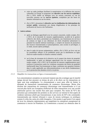 • créer un cadre juridique facilitant la numérisation et la diffusion des œuvres
culturelles en Europe en proposant une directive sur les œuvres orphelines
d'ici à 2010, établir un dialogue avec les acteurs concernés en vue de
nouvelles mesures sur les œuvres épuisées, complétées par des bases de
données informatives sur les droits;
• d'ici à 2012, réexaminer la directive sur la réutilisation des informations du
secteur public, notamment son champ d'application et les principes de
tarification de l'accès et de l'utilisation.

• Autres actions:
• après un dialogue approfondi avec les acteurs concernés, rendre compte, d'ici
à 2012, de la nécessité de mesures supplémentaires, au-delà de la gestion
collective des droits, permettant aux Européens, aux fournisseurs de services
de contenu en ligne et aux détenteurs de droits d'exploiter pleinement le
potentiel du marché intérieur numérique, y compris de mesures de promotion
des licences transnationales et paneuropéennes, sans exclure ni privilégier, à
ce stade, aucune option juridique;
• dans le cadre de travaux préparatoires, publier, d'ici à 2010, un livre vert sur
les possibilités offertes et les problèmes posés par la distribution en ligne
d'œuvres audiovisuelles et d'autres contenus créatifs;

• sur la base du réexamen de la directive sur le respect des droits de propriété
intellectuelle, et après un dialogue approfondi avec les acteurs concernés,
rendre compte, d'ici à 2012, de la nécessité de mesures supplémentaires pour
renforcer la protection contre les violations constantes des droits de propriété
intellectuelle dans l'environnement en ligne, conformes aux garanties fournies
dans le cadre applicable aux télécommunications et aux droits fondamentaux
sur la protection des données et de la vie privée.

2.1.2.

Simplifier les transactions en ligne et transnationales
Les consommateurs européens ne jouissent toujours pas des avantages que le marché
unique devrait leur procurer en termes de prix et de choix car les transactions en
ligne sont trop compliquées. Le cloisonnement a aussi pour effet de limiter la
demande de transactions transnationales de commerce électronique. Moins d'un
dixième des transactions de commerce électronique sont transnationales et il est
souvent plus facile aux Européens d'effectuer de telles transactions avec une société
américaine qu'avec une société d'un autre pays européen. Pas moins de 92 % des
personnes qui commandent des produits ou des services sur internet le font auprès de
vendeurs nationaux plutôt que transnationaux et pas moins de 60 % des commandes
transnationales par internet échouent à cause de raisons techniques ou juridiques
comme le refus des cartes de crédit étrangères. Cela montre à quel point il est urgent
de lever les obstacles réglementaires qui empêchent les entreprises européennes de
commercer à travers les frontières. La Commission a recensé ces obstacles dans la

FR

11

FR

 