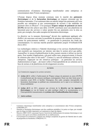 communication «Commerce électronique transfrontalier entre entreprises et
consommateurs dans l'Union européenne»7.
L'Europe dispose d'une monnaie commune mais le marché des paiements
électroniques et de la facturation électronique est toujours cloisonné par les
frontières nationales. C'est seulement dans un marché intégré des paiements qu'il sera
possible aux entreprises et aux consommateurs de recourir à des méthodes de
paiement sûres et efficaces8. C'est pourquoi l'Espace unique de paiement en euros
(EUPE) devrait être achevé sans délai. L'EUPE constituera aussi une plateforme de
lancement pour des services à valeur ajoutée liés aux paiements avec la mise au
point, par exemple, d'un cadre européen de facturation électronique.
La directive sur la monnaie électronique9 devrait être rapidement appliquée afin
d'offrir à de nouveaux arrivants la possibilité de proposer des solutions novatrices –
comme les porte-monnaie mobiles – en garantissant la protection des fonds des
consommateurs. Ce nouveau marché pourrait représenter jusqu'à 10 milliards EUR
d'ici à 2012.
Les technologies relatives à l'identité électronique et les services d'authentification
sont essentiels aux transactions sur internet, tant dans le secteur privé que public.
Aujourd'hui, le moyen d'authentification le plus courant consiste à utiliser un mot de
passe. Pour nombre d'applications, cela peut suffire mais, progressivement, le besoin
de solutions plus sûres se fait sentir10. Comme il y aura de nombreuses solutions, les
entreprises, s'appuyant sur des initiatives politiques – en particulier les services
d'administration en ligne –, devraient veiller à l'interopérabilité de ces solutions sur la
base de normes et de plateformes de développement ouvertes.
ACTIONS
La Commission engagera les actions suivantes:

• Action clé 2: veiller à l'achèvement de l'Espace unique de paiement en euros (EUPE),
éventuellement par des mesures juridiques contraignantes fixant une date limite pour la
transition avant 2010, et faciliter l'émergence d'un cadre européen interopérable de
facturation électronique en publiant une communication sur le sujet et en instituant un
forum multilatéral.

• Action clé 3: en 2011, proposer une révision de la directive sur les signatures
électroniques en vue de fournir un cadre juridique relatif à la reconnaissance et à
l'interopérabilité transnationales de systèmes sûrs d'authentification électronique.
• Autres actions:

7

8

9

10

FR

Commerce électronique transfrontalier entre entreprises et consommateurs dans l'Union européenne,
COM(2009) 557.
Paiement et facturation électroniques sont des conditions préalables à la justice en ligne, par exemple
pour les litiges de faible importance ou le paiement en ligne des dépens.
Directive 2009/110/CE concernant l'accès à l'activité des établissements de monnaie électronique et son
exercice ainsi que la surveillance prudentielle de ces établissements.
C'est pourquoi la Commission a proposé une stratégie européenne de gestion de l'identité dans le cadre
du programme de Stockholm, COM(2010) 171.

12

FR

 