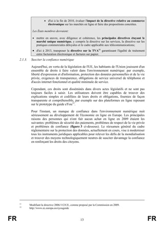 • d'ici à la fin de 2010, évaluer l'impact de la directive relative au commerce
électronique sur les marchés en ligne et faire des propositions concrètes.
Les États membres devraient:
• mettre en œuvre, avec diligence et cohérence, les principales directives étayant le
marché unique numérique, y compris la directive sur les services, la directive sur les
pratiques commerciales déloyales et le cadre applicable aux télécommunications;

• d'ici à 2013, transposer la directive sur la TVA11 garantissant l'égalité de traitement
entre facturation électronique et factures sur papier.

2.1.3.

Susciter la confiance numérique
Aujourd'hui, en vertu de la législation de l'UE, les habitants de l'Union jouissent d'un
ensemble de droits à faire valoir dans l'environnement numérique: par exemple,
liberté d'expression et d'information, protection des données personnelles et de la vie
privée, exigences de transparence, obligations de service universel de téléphonie et
d'accès internet fonctionnel et qualité minimale de service.
Cependant, ces droits sont disséminés dans divers actes législatifs et ne sont pas
toujours faciles à saisir. Les utilisateurs doivent être capables de trouver des
explications simples et codifiées de leurs droits et obligations, fournies de façon
transparente et compréhensible, par exemple sur des plateformes en ligne reposant
sur le prototype du guide eYou12.
Pour l'instant, un manque de confiance dans l'environnement numérique nuit
sérieusement au développement de l'économie en ligne en Europe. Les principales
raisons des personnes qui n'ont fait aucun achat en ligne en 2009 étaient les
suivantes: problèmes de sécurité des paiements, problèmes de respect de la vie privée
et problèmes de confiance (figure 3 ci-dessous). Le réexamen général du cadre
réglementaire sur la protection des données, actuellement en cours, vise à moderniser
tous les instruments juridiques applicables pour relever les défis de la mondialisation
et trouver des moyens technologiquement neutres de susciter davantage la confiance
en renforçant les droits des citoyens.

11
12

FR

Modifiant la directive 2006/112/CE, comme proposé par la Commission en 2009.
http://www.ec.europa.eu/eyouguide

13

FR

 