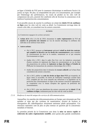 en ligne à l'échelle de l'UE pour le commerce électronique et améliorera l'accès à la
justice en ligne. De plus, la comparabilité des prix à la consommation, par exemple
par l'étalonnage des performances, les essais de produit ou les sites web de
comparaison des prix, pourrait être améliorée afin de favoriser la concurrence et de
renforcer la protection des consommateurs.
Il est possible encore de susciter la confiance en créant des labels UE de confiance
en ligne pour les sites web de vente au détail. La Commission envisage donc de
creuser cette idée, en consultant tous les acteurs concernés.
ACTIONS
La Commission engagera les actions suivantes:
• Action clé 4: d'ici à la fin de 2010, réexaminer le cadre réglementaire de l'UE en
matière de protection des données en vue de susciter davantage la confiance des
individus et de renforcer leurs droits.
• Autres actions:
• d'ici à 2012, proposer un instrument optionnel relatif au droit des contrats,
qui complète la directive sur les droits des consommateurs, pour remédier
au cloisonnement du droit en la matière, notamment en ce qui concerne
l'environnement en ligne;
• étudier d'ici à 2011, dans le cadre d'un livre vert, les initiatives concernant
d'autres systèmes de règlement des litiges de consommateurs en vue de faire
des propositions de système de règlement en ligne des litiges à l'échelle de
l'UE pour les transactions de commerce électronique d'ici à 2012;
• étudier des propositions dans le domaine du recours collectif, sur la base d'une
consultation des acteurs concernés;
• d'ici à 2012, publier un code des droits en ligne dans l'UE qui récapitule, de
façon claire et accessible, les droits de l'utilisateur numérique existant dans
l'UE, complété par une revue annuelle des infractions à la législation sur la
protection des consommateurs en ligne et des mesures coercitives appropriées,
en coopération avec le réseau européen des agences de protection des
consommateurs;

• d'ici à 2012, créer une plateforme des acteurs concernés par les labels UE de
confiance en ligne, notamment pour les sites web de vente au détail.

2.1.4.

Renforcer le marché unique des services de télécommunications
Aujourd'hui, les marchés des télécommunications en Europe sont cloisonnés par État
membre et régis par des systèmes de numérotation, d'octroi de licences et
d'assignation des radiofréquences strictement nationaux plutôt qu'européens. Ces
structures nationales sont de plus en plus remises en question par la concurrence
mondiale et l'internet.
La première priorité de la Commission sera donc la mise en œuvre rapide et
cohérente du cadre réglementaire modifié, ainsi qu'une plus grande coordination

FR

15

FR

 