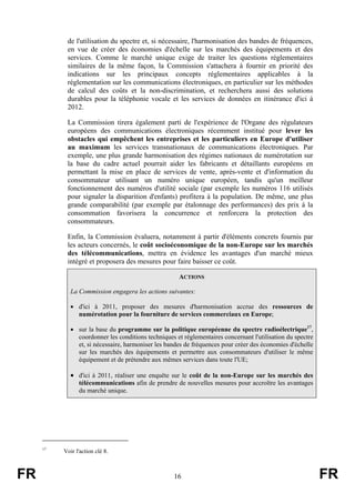 de l'utilisation du spectre et, si nécessaire, l'harmonisation des bandes de fréquences,
en vue de créer des économies d'échelle sur les marchés des équipements et des
services. Comme le marché unique exige de traiter les questions réglementaires
similaires de la même façon, la Commission s'attachera à fournir en priorité des
indications sur les principaux concepts réglementaires applicables à la
réglementation sur les communications électroniques, en particulier sur les méthodes
de calcul des coûts et la non-discrimination, et recherchera aussi des solutions
durables pour la téléphonie vocale et les services de données en itinérance d'ici à
2012.
La Commission tirera également parti de l'expérience de l'Organe des régulateurs
européens des communications électroniques récemment institué pour lever les
obstacles qui empêchent les entreprises et les particuliers en Europe d'utiliser
au maximum les services transnationaux de communications électroniques. Par
exemple, une plus grande harmonisation des régimes nationaux de numérotation sur
la base du cadre actuel pourrait aider les fabricants et détaillants européens en
permettant la mise en place de services de vente, après-vente et d'information du
consommateur utilisant un numéro unique européen, tandis qu'un meilleur
fonctionnement des numéros d'utilité sociale (par exemple les numéros 116 utilisés
pour signaler la disparition d'enfants) profitera à la population. De même, une plus
grande comparabilité (par exemple par étalonnage des performances) des prix à la
consommation favorisera la concurrence et renforcera la protection des
consommateurs.
Enfin, la Commission évaluera, notamment à partir d'éléments concrets fournis par
les acteurs concernés, le coût socioéconomique de la non-Europe sur les marchés
des télécommunications, mettra en évidence les avantages d'un marché mieux
intégré et proposera des mesures pour faire baisser ce coût.
ACTIONS
La Commission engagera les actions suivantes:
• d'ici à 2011, proposer des mesures d'harmonisation accrue des ressources de
numérotation pour la fourniture de services commerciaux en Europe;
• sur la base du programme sur la politique européenne du spectre radioélectrique17,
coordonner les conditions techniques et réglementaires concernant l'utilisation du spectre
et, si nécessaire, harmoniser les bandes de fréquences pour créer des économies d'échelle
sur les marchés des équipements et permettre aux consommateurs d'utiliser le même
équipement et de prétendre aux mêmes services dans toute l'UE;

• d'ici à 2011, réaliser une enquête sur le coût de la non-Europe sur les marchés des
télécommunications afin de prendre de nouvelles mesures pour accroître les avantages
du marché unique.

17

FR

Voir l'action clé 8.

16

FR

 