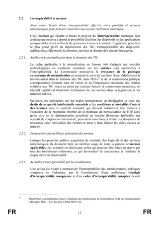 2.2.

Interopérabilité et normes
Nous avons besoin d'une interopérabilité effective entre produits et services
informatiques pour pouvoir construire une société réellement numérique.
C'est l'internet qui illustre le mieux le pouvoir de l'interopérabilité technique. Son
architecture ouverte a donné la possibilité d'utiliser des dispositifs et des applications
interopérables à des milliards de personnes à travers le monde. Cependant, pour tirer
le plus grand profit du déploiement des TIC, l'interopérabilité des dispositifs,
applications, référentiels de données, services et réseaux doit encore être accrue.

2.2.1.

Améliorer la normalisation dans le domaine des TIC
Le cadre applicable à la normalisation en Europe doit s'adapter aux marchés
technologiques en évolution constante car les normes sont essentielles à
l'interopérabilité. La Commission poursuivra le réexamen de la politique
européenne de normalisation en assurant le suivi de son livre blanc «Moderniser la
normalisation dans le domaine des TIC dans l'UE»18 et de la consultation publique
correspondante. Compte tenu de l'essor et de l'importance croissante des normes
relatives aux TIC mises au point par certains forums et consortiums mondiaux, un
objectif capital est d'autoriser l'utilisation de ces normes dans la législation et les
marchés publics.
En outre, les indications sur des règles transparentes de divulgation ex ante des
droits de propriété intellectuelle essentiels et les conditions et modalités d'octroi
des licences dans le contexte normatif, qui doivent notamment être fournies à
l'occasion de la prochaine réforme de la politique de normalisation de l'UE ainsi
qu'au titre de la réglementation actualisée en matière d'ententes applicable aux
accords de coopération horizontale, pourraient contribuer à limiter les demandes de
redevance pour l'utilisation des normes et donc à faire baisser les coûts d'accès au
marché.

2.2.2.

Promouvoir une meilleure utilisation des normes
Lorsque les pouvoirs publics acquièrent du matériel, des logiciels et des services
informatiques, ils devraient faire un meilleur usage de toute la gamme de normes
applicables, par exemple en choisissant celles qui peuvent être mises en œuvre par
tous les fournisseurs intéressés, ce qui favoriserait la concurrence et limiterait le
risque d'être un client captif.

2.2.3.

Accroître l'interopérabilité par la coordination
Une action clé visant à promouvoir l'interopérabilité des administrations publiques
consistera en l'adoption, par la Commission, d'une ambitieuse stratégie
d'interopérabilité européenne et d'un cadre d'interopérabilité européen devant

18

FR

Moderniser la normalisation dans le domaine des technologies de l'information et de la communication
(TIC) dans l'UE – Vers l'avenir, COM(2009) 324.

17

FR

 
