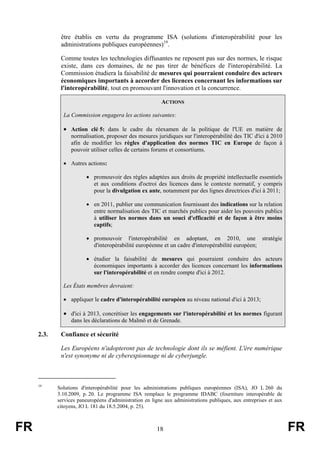 être établis en vertu du programme ISA (solutions d'interopérabilité pour les
administrations publiques européennes)19.
Comme toutes les technologies diffusantes ne reposent pas sur des normes, le risque
existe, dans ces domaines, de ne pas tirer de bénéfices de l'interopérabilité. La
Commission étudiera la faisabilité de mesures qui pourraient conduire des acteurs
économiques importants à accorder des licences concernant les informations sur
l'interopérabilité, tout en promouvant l'innovation et la concurrence.
ACTIONS
La Commission engagera les actions suivantes:

• Action clé 5: dans le cadre du réexamen de la politique de l'UE en matière de
normalisation, proposer des mesures juridiques sur l'interopérabilité des TIC d'ici à 2010
afin de modifier les règles d'application des normes TIC en Europe de façon à
pouvoir utiliser celles de certains forums et consortiums.
• Autres actions:
• promouvoir des règles adaptées aux droits de propriété intellectuelle essentiels
et aux conditions d'octroi des licences dans le contexte normatif, y compris
pour la divulgation ex ante, notamment par des lignes directrices d'ici à 2011;
• en 2011, publier une communication fournissant des indications sur la relation
entre normalisation des TIC et marchés publics pour aider les pouvoirs publics
à utiliser les normes dans un souci d'efficacité et de façon à être moins
captifs;
• promouvoir l'interopérabilité en adoptant, en 2010, une stratégie
d'interopérabilité européenne et un cadre d'interopérabilité européen;
• étudier la faisabilité de mesures qui pourraient conduire des acteurs
économiques importants à accorder des licences concernant les informations
sur l'interopérabilité et en rendre compte d'ici à 2012.
Les États membres devraient:
• appliquer le cadre d'interopérabilité européen au niveau national d'ici à 2013;

• d'ici à 2013, concrétiser les engagements sur l'interopérabilité et les normes figurant
dans les déclarations de Malmö et de Grenade.

2.3.

Confiance et sécurité
Les Européens n'adopteront pas de technologie dont ils se méfient. L'ère numérique
n'est synonyme ni de cyberespionnage ni de cyberjungle.

19

FR

Solutions d'interopérabilité pour les administrations publiques européennes (ISA), JO L 260 du
3.10.2009, p. 20. Le programme ISA remplace le programme IDABC (fourniture interopérable de
services paneuropéens d'administration en ligne aux administrations publiques, aux entreprises et aux
citoyens, JO L 181 du 18.5.2004, p. 25).

18

FR

 