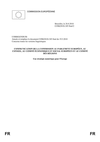 COMMISSION EUROPÉENNE

Bruxelles, le 26.8.2010
COM(2010) 245 final/2

CORRIGENDUM:
Annule et remplace le document COM(2010) 245 final du 19.5.2010
Concerne toutes les versions linguistiques

COMMUNICATION DE LA COMMISSION AU PARLEMENT EUROPÉEN, AU
CONSEIL, AU COMITÉ ÉCONOMIQUE ET SOCIAL EUROPÉEN ET AU COMITÉ
DES RÉGIONS
Une stratégie numérique pour l'Europe

FR

FR

 