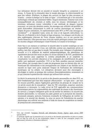 Les utilisateurs doivent être en sécurité et rassurés lorsqu'ils se connectent à un
réseau. À l'instar de la criminalité dans le monde physique, la cybercriminalité ne
peut être tolérée. D'ailleurs, la plupart des services en ligne les plus novateurs et
avancés – comme la banque ou la santé en ligne – n'existeraient pas si les nouvelles
technologies n'étaient pas totalement fiables. Jusqu'à maintenant, l'internet s'est avéré
remarquablement sûr, résistant et stable, mais les réseaux informatiques et les
terminaux utilisateurs restent vulnérables à une multitude de dangers toujours
nouveaux: au cours des dernières années, les messages non sollicités ont proliféré au
point d'encombrer sérieusement le trafic de courrier électronique sur internet –
d'après diverses estimations, ils représenteraient entre 80 % et 98 % des messages en
circulation20 – et répandent toutes sortes de virus et de logiciels malveillants. Le
fléau du vol d'identité et de la fraude en ligne progresse. Les attaques sont de plus en
plus sophistiquées (chevaux de Troie, réseaux zombies, etc.) et ont souvent des
motifs financiers. Elles peuvent aussi avoir des motifs politiques comme l'ont montré
les récentes attaques informatiques visant l'Estonie, la Lituanie et la Géorgie.
Faire face à ces menaces et renforcer la sécurité dans la société numérique est une
responsabilité qui incombe à tous, aux individus comme aux organismes privés et
publics, tant chez soi que dans le monde. Par exemple, pour s'attaquer à l'exploitation
sexuelle et à la diffusion de matériel pédopornographique, des plateformes de
signalement peuvent être mises en place au niveau national et de l'UE, parallèlement
à des mesures pour supprimer le contenu préjudiciable et en empêcher la
visualisation. Les activités éducatives et les campagnes de sensibilisation du grand
public sont également essentielles: l'UE et les États membres peuvent intensifier
leurs efforts, par exemple dans le cadre du programme pour un internet plus sûr, en
fournissant des informations et des enseignements aux enfants et aux familles sur la
sécurité en ligne ainsi qu'en analysant l'impact de l'utilisation des technologies
numériques sur les enfants. Les entreprises devraient aussi être encouragées à
développer et mettre en pratique des systèmes d'autoréglementation, notamment en
ce qui concerne la protection des mineurs qui utilisent leurs services.
Le droit à la protection de la vie privée et des données personnelles est, dans l'UE, un
droit fondamental qu'il faut faire respecter effectivement – en ligne aussi – par tous
les moyens possibles, depuis l'application généralisée du principe de «respect de la
vie privée assuré dès la conception»21 dans les TIC concernées, jusqu'aux sanctions
dissuasives si nécessaire. Le cadre révisé de l'UE applicable aux communications
électroniques précise les responsabilités des exploitants de réseau et des fournisseurs
de services, y compris l'obligation qu'ils ont de notifier les atteintes à la sécurité des
données personnelles. Le réexamen du cadre général sur la protection des données,
récemment entrepris, prévoira l'extension éventuelle de l'obligation de notifier les
atteintes à la sécurité des données. La mise en œuvre de l'interdiction du courrier
électronique non sollicité sera renforcée à l'aide du réseau de coopération en matière
de protection des consommateurs.

20

21

FR

Voir, par exemple, European Network and Information Society Agency spam survey 2009
(janvier 2010).
Ce principe signifie que la protection de la vie privée et des données personnelles est prise en compte
tout au long du cycle de vie des technologies, depuis le stade de leur conception jusqu'à leur
déploiement, utilisation et élimination définitive.

19

FR

 