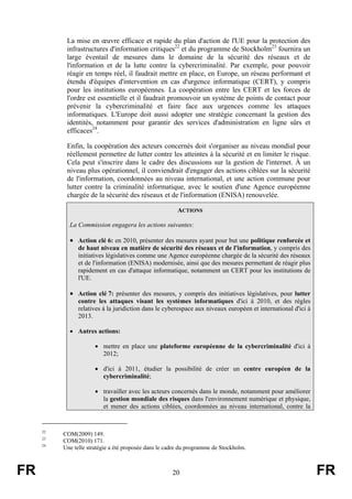 La mise en œuvre efficace et rapide du plan d'action de l'UE pour la protection des
infrastructures d'information critiques22 et du programme de Stockholm23 fournira un
large éventail de mesures dans le domaine de la sécurité des réseaux et de
l'information et de la lutte contre la cybercriminalité. Par exemple, pour pouvoir
réagir en temps réel, il faudrait mettre en place, en Europe, un réseau performant et
étendu d'équipes d'intervention en cas d'urgence informatique (CERT), y compris
pour les institutions européennes. La coopération entre les CERT et les forces de
l'ordre est essentielle et il faudrait promouvoir un système de points de contact pour
prévenir la cybercriminalité et faire face aux urgences comme les attaques
informatiques. L'Europe doit aussi adopter une stratégie concernant la gestion des
identités, notamment pour garantir des services d'administration en ligne sûrs et
efficaces24.
Enfin, la coopération des acteurs concernés doit s'organiser au niveau mondial pour
réellement permettre de lutter contre les atteintes à la sécurité et en limiter le risque.
Cela peut s'inscrire dans le cadre des discussions sur la gestion de l'internet. À un
niveau plus opérationnel, il conviendrait d'engager des actions ciblées sur la sécurité
de l'information, coordonnées au niveau international, et une action commune pour
lutter contre la criminalité informatique, avec le soutien d'une Agence européenne
chargée de la sécurité des réseaux et de l'information (ENISA) renouvelée.
ACTIONS
La Commission engagera les actions suivantes:

• Action clé 6: en 2010, présenter des mesures ayant pour but une politique renforcée et
de haut niveau en matière de sécurité des réseaux et de l'information, y compris des
initiatives législatives comme une Agence européenne chargée de la sécurité des réseaux
et de l'information (ENISA) modernisée, ainsi que des mesures permettant de réagir plus
rapidement en cas d'attaque informatique, notamment un CERT pour les institutions de
l'UE.

• Action clé 7: présenter des mesures, y compris des initiatives législatives, pour lutter
contre les attaques visant les systèmes informatiques d'ici à 2010, et des règles
relatives à la juridiction dans le cyberespace aux niveaux européen et international d'ici à
2013.
• Autres actions:
• mettre en place une plateforme européenne de la cybercriminalité d'ici à
2012;
• d'ici à 2011, étudier la possibilité de créer un centre européen de la
cybercriminalité;
• travailler avec les acteurs concernés dans le monde, notamment pour améliorer
la gestion mondiale des risques dans l'environnement numérique et physique,
et mener des actions ciblées, coordonnées au niveau international, contre la

22
23
24

FR

COM(2009) 149.
COM(2010) 171.
Une telle stratégie a été proposée dans le cadre du programme de Stockholm.

20

FR

 