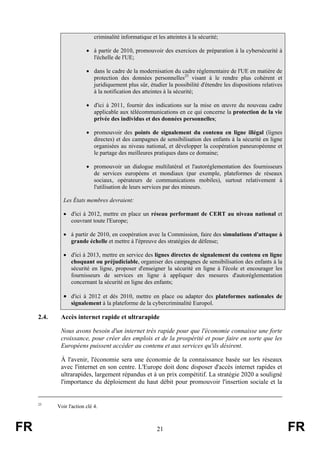 criminalité informatique et les atteintes à la sécurité;
• à partir de 2010, promouvoir des exercices de préparation à la cybersécurité à
l'échelle de l'UE;
• dans le cadre de la modernisation du cadre réglementaire de l'UE en matière de
protection des données personnelles25 visant à le rendre plus cohérent et
juridiquement plus sûr, étudier la possibilité d'étendre les dispositions relatives
à la notification des atteintes à la sécurité;
• d'ici à 2011, fournir des indications sur la mise en œuvre du nouveau cadre
applicable aux télécommunications en ce qui concerne la protection de la vie
privée des individus et des données personnelles;
• promouvoir des points de signalement du contenu en ligne illégal (lignes
directes) et des campagnes de sensibilisation des enfants à la sécurité en ligne
organisées au niveau national, et développer la coopération paneuropéenne et
le partage des meilleures pratiques dans ce domaine;
• promouvoir un dialogue multilatéral et l'autoréglementation des fournisseurs
de services européens et mondiaux (par exemple, plateformes de réseaux
sociaux, opérateurs de communications mobiles), surtout relativement à
l'utilisation de leurs services par des mineurs.
Les États membres devraient:
• d'ici à 2012, mettre en place un réseau performant de CERT au niveau national et
couvrant toute l'Europe;
• à partir de 2010, en coopération avec la Commission, faire des simulations d'attaque à
grande échelle et mettre à l'épreuve des stratégies de défense;
• d'ici à 2013, mettre en service des lignes directes de signalement du contenu en ligne
choquant ou préjudiciable, organiser des campagnes de sensibilisation des enfants à la
sécurité en ligne, proposer d'enseigner la sécurité en ligne à l'école et encourager les
fournisseurs de services en ligne à appliquer des mesures d'autoréglementation
concernant la sécurité en ligne des enfants;

• d'ici à 2012 et dès 2010, mettre en place ou adapter des plateformes nationales de
signalement à la plateforme de la cybercriminalité Europol.

2.4.

Accès internet rapide et ultrarapide
Nous avons besoin d'un internet très rapide pour que l'économie connaisse une forte
croissance, pour créer des emplois et de la prospérité et pour faire en sorte que les
Européens puissent accéder au contenu et aux services qu'ils désirent.
À l'avenir, l'économie sera une économie de la connaissance basée sur les réseaux
avec l'internet en son centre. L'Europe doit donc disposer d'accès internet rapides et
ultrarapides, largement répandus et à un prix compétitif. La stratégie 2020 a souligné
l'importance du déploiement du haut débit pour promouvoir l'insertion sociale et la

25

FR

Voir l'action clé 4.

21

FR

 