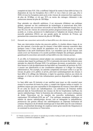 compétitivité dans l'UE. Elle a réaffirmé l'objectif de mettre le haut débit de base à la
disposition de tous les Européens d'ici à 2013 et vise à faire en sorte que, d'ici à
2020, (i) tous les Européens aient accès à des vitesses de connexion bien supérieures,
de plus de 30 Mbps, et (ii) que 50 % au moins des ménages s'abonnent à des
connexions internet de plus de 100 Mbps.
Pour atteindre ces objectifs ambitieux, il est nécessaire d'élaborer une politique
globale, reposant sur une combinaison de technologies et poursuivant deux buts:
d'abord, garantir une couverture universelle en haut débit (combinant réseaux fixe et
sans fil) avec des vitesses de connexion portées progressivement jusqu'à 30 Mbps et
au-delà; et, à terme, promouvoir le déploiement et l'adoption de réseaux d'accès de
nouvelle génération (NGA) sur une grande partie du territoire de l'Union, qui
permettent des connexions internet de plus de 100 Mbps.
2.4.1.

Garantir une couverture universelle en haut débit avec des vitesses accrues
Sans une intervention résolue des pouvoirs publics, le résultat obtenu risque de ne
pas être optimal, c'est-à-dire que les réseaux à haut débit resteront concentrés dans
quelques zones à forte densité de population avec des coûts d'accès au marché
importants et des tarifs d'utilisation élevés. Les retombées que de tels réseaux sont
censés avoir sur l'économie et la société justifient d'adopter des politiques générales
garantissant la couverture universelle en haut débit avec des vitesses accrues.
À cet effet, la Commission entend adopter une communication ébauchant un cadre
commun dans lequel les politiques de l'UE et nationales devraient être élaborées pour
atteindre les objectifs d'Europe 2020. Ces politiques devraient, en particulier, viser à
faire baisser le coût du déploiement du haut débit sur l'ensemble du territoire de l'UE,
à assurer une planification et une coordination adéquates et à alléger les charges
administratives. Par exemple, les autorités compétentes devraient veiller à ce que les
travaux de génie civil, publics et privés, prévoient systématiquement des réseaux à
haut débit et le câblage des bâtiments; à régler les questions relatives aux droits de
passage; et à faire un relevé des infrastructures passives disponibles et adaptées au
câblage.
Le haut débit sans fil (terrestre et par satellite) peut jouer un rôle essentiel pour
assurer la couverture de toutes les zones, y compris des régions isolées et rurales. Le
problème majeur que pose aujourd'hui le développement de réseaux à haut débit sans
fil est celui de l'accès aux radiofréquences. Les utilisateurs de l'internet mobile
pâtissent déjà de l'encombrement des réseaux du fait de l'exploitation inefficace du
spectre radioélectrique. Outre la frustration des utilisateurs, cela a pour conséquence
de brider l'innovation sur les marchés des nouvelles technologies, activité
représentant 250 milliards EUR par an26. Une politique européenne ambitieuse en
matière de spectre radioélectrique devrait, tout en ménageant la radiodiffusion,
promouvoir une gestion efficace des radiofréquences en imposant l'utilisation de
certaines fréquences du dividende numérique par le haut débit sans fil à une échéance
précise, en permettant davantage de souplesse (ainsi qu'un marché des fréquences) et
en soutenant la concurrence et l'innovation.

26

FR

Cf. l'étude Conditions and options in introducing secondary trading of radio spectrum in the European
Community, Commission européenne, 2004.

22

FR

 