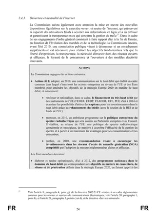 2.4.3.

Ouverture et neutralité de l'internet
La Commission suivra également avec attention la mise en œuvre des nouvelles
dispositions législatives sur le caractère ouvert et neutre de l'internet, qui préservent
la capacité des utilisateurs finals à accéder aux informations en ligne et à en diffuser
et garantissent la transparence en ce qui concerne la gestion du trafic27. Dans le cadre
de ses engagements d'ordre général consistant à faire rapport d'ici à la fin de l'année,
en fonction de l'évolution des marchés et de la technologie, la Commission lancera,
avant l'été 2010, une consultation publique visant à déterminer si un encadrement
supplémentaire est nécessaire pour réaliser les objectifs fondamentaux tels que la
liberté d'expression, la transparence, la nécessité d'investir dans des réseaux ouverts
et efficaces, la loyauté de la concurrence et l'ouverture à des modèles d'activité
innovants.
ACTIONS
La Commission engagera les actions suivantes:

• Action clé 8: adopter, en 2010, une communication sur le haut débit qui établit un cadre
commun dans lequel s'inscriront les actions entreprises au niveau de l'UE et des États
membres pour atteindre les objectifs de la stratégie Europe 2020 en matière de haut
débit, et notamment:
• renforcer et rationaliser, dans ce cadre, le financement du très haut débit par
des instruments de l'UE (FEDER, ERDP, FEADER, RTE, PCI) d'ici à 2014 et
examiner les possibilités d'attirer des capitaux pour les investissements dans le
haut débit grâce au rehaussement du crédit (avec le soutien de la BEI et de
fonds de l'UE);
• proposer, en 2010, un ambitieux programme sur la politique européenne du
spectre radioélectrique qui sera soumis au Parlement européen et au Conseil.
Il établira, au niveau de l'UE, une politique du spectre radioélectrique
coordonnée et stratégique, de manière à accroître l'efficacité de la gestion du
spectre et à porter à un maximum les avantages pour les consommateurs et les
entreprises;
• publier, en 2010, une recommandation visant à encourager les
investissements dans les réseaux d'accès de nouvelle génération (NGA)
compétitifs par l'adoption de mesures réglementaires claires et efficaces.
Les États membres devraient:
• élaborer et rendre opérationnels, d'ici à 2012, des programmes nationaux dans le
domaine du haut débit qui correspondent aux objectifs en matière de couverture, de
vitesse et de pénétration définis dans la stratégie Europe 2020, en faisant appel à des

27

FR

Voir l'article 8, paragraphe 4, point g), de la directive 2002/21/CE relative à un cadre réglementaire
commun pour les réseaux et services de communications électroniques; voir l'article 20, paragraphe 1,
point b), et l'article 21, paragraphe 3, points c) et d), de la directive «Service universel».

24

FR

 