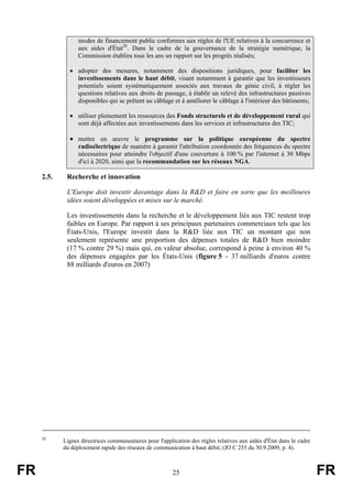 modes de financement public conformes aux règles de l'UE relatives à la concurrence et
aux aides d'État28. Dans le cadre de la gouvernance de la stratégie numérique, la
Commission établira tous les ans un rapport sur les progrès réalisés;
• adopter des mesures, notamment des dispositions juridiques, pour faciliter les
investissements dans le haut débit, visant notamment à garantir que les investisseurs
potentiels soient systématiquement associés aux travaux de génie civil, à régler les
questions relatives aux droits de passage, à établir un relevé des infrastructures passives
disponibles qui se prêtent au câblage et à améliorer le câblage à l'intérieur des bâtiments;
• utiliser pleinement les ressources des Fonds structurels et de développement rural qui
sont déjà affectées aux investissements dans les services et infrastructures des TIC;

• mettre en œuvre le programme sur la politique européenne du spectre
radioélectrique de manière à garantir l'attribution coordonnée des fréquences du spectre
nécessaires pour atteindre l'objectif d'une couverture à 100 % par l'internet à 30 Mbps
d'ici à 2020, ainsi que la recommandation sur les réseaux NGA.

2.5.

Recherche et innovation
L'Europe doit investir davantage dans la R&D et faire en sorte que les meilleures
idées soient développées et mises sur le marché.
Les investissements dans la recherche et le développement liés aux TIC restent trop
faibles en Europe. Par rapport à ses principaux partenaires commerciaux tels que les
États-Unis, l'Europe investit dans la R&D liée aux TIC un montant qui non
seulement représente une proportion des dépenses totales de R&D bien moindre
(17 % contre 29 %) mais qui, en valeur absolue, correspond à peine à environ 40 %
des dépenses engagées par les États-Unis (figure 5 - 37 milliards d'euros contre
88 milliards d'euros en 2007)

28

FR

Lignes directrices communautaires pour l'application des règles relatives aux aides d'État dans le cadre
du déploiement rapide des réseaux de communication à haut débit, (JO C 235 du 30.9.2009, p. 4).

25

FR

 