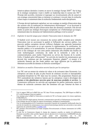 initatives-phares destinées à mettre en œuvre la stratégie Europe 202029. Sur la base
de la stratégie européenne visant à établir un leadership dans le secteur des TIC30,
l'Europe doit accroître, réorienter et regrouper ses investissements afin de conserver
son avantage concurrentiel dans ce domaine et continuer à investir dans la recherche
à haut risque et notamment dans la recherche fondamentale multi-disciplinaire.
L'Europe devrait également capitaliser sur son avantage en matière d'innovation dans
des secteurs clés en renforçant les infrastructures électroniques31 et en favorisant le
développement ciblé de pôles d'innovation dans des domaines essentiels. Elle devrait
mettre au point une stratégie d'envergure européenne sur «l'informatique en nuage»,
notamment dans les domaines de l'administration publique et de la science32.
2.5.2.

Exploiter le marché unique pour stimuler l'innovation dans le domaine des TIC
Il faudrait avoir recours aux ressources du secteur public européen pour stimuler
l'innovation tout en accroissant la qualité et l'efficacité des services publics. Les
pouvoirs publics européens doivent s'efforcer d'adopter une approche harmonisée
favorable à l'innovation en ce qui concerne la réglementation, la certification, les
marchés publics et la normalisation. Il convient d'instaurer des partenariats publicprivé et des échanges de vues entre parties intéressées afin d'établir des feuilles de
route technologiques communes, du stade de la recherche à celui de la
commercialisation, pour mettre l'innovation au service des besoins de la société.
Enfin, il faudrait gérer efficacement33 les activités de transfert de connaissances qui
devront être soutenues par des instruments financiers adaptés34, et assurer à la
recherche financée par des fonds publics une large diffusion par la publication
librement accessible de données et d'articles scientifiques35.

2.5.3.

Initiatives en matière d'innovation ouverte lancées par les entreprises
Les TIC sont un moteur de création de valeur et de croissance dans l'économie. Les
entreprises ont donc de plus en plus besoin de solutions ouvertes et interopérables
permettant d'exploiter les TIC dans tous les secteurs. Des programmes financés par
l'UE soutiendront des initiatives lancées par les entreprises visant à développer des
normes et des plateformes ouvertes pour de nouveaux produits et services. La
Commission renforcera les activités qui regroupent les parties intéressées autour de
thèmes de recherche communs dans des domaines tels que l'internet du futur et

29

30

31
32
33

34

35

FR

Voir le rapport 2009 sur la R&D liée aux TIC dans l'Union européenne, The 2009 Report on R&D in
ICT in the European Union.(en anglais).
Une stratégie pour la R&D et l'innovation en matière de TIC en Europe: passer à la vitesse supérieure,
COM(2009)116.
Le réseau GÉANT (high-capacity electronic communication network) et l'infrastructure de réseau EGI
Cette stratégie devrait envisager les aspects économiques, juridiques et institutionnels.
Voir la recommandation de la Commission concernant la gestion de la propriété intellectuelle dans les
activités de transfert de connaissances et un code de bonne pratique destiné aux universités et aux autres
organismes de recherche publics, C(2008) 1329.
Des garanties d'investissement du Fonds européen d'investissement et d'autres instruments de la BEI,
par exemple.
À cette fin, la Commission élargira le champ des exigences actuelles en matière de publications
librement accessibles telles qu'elles figurent dans la décision de la Commission C(2008)4408 (de plus
amples
informations
sur
ce
projet
pilote
sont
disponibles
sur
le
site:
http://ec.europa.eu/research/science-society/index.cfm?fuseaction=public.topic&id=1680&lang=21).

27

FR

 