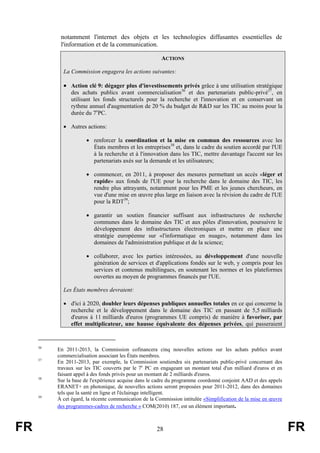 notamment l'internet des objets et les technologies diffusantes essentielles de
l'information et de la communication.
ACTIONS
La Commission engagera les actions suivantes:

• Action clé 9: dégager plus d'investissements privés grâce à une utilisation stratégique
des achats publics avant commercialisation36 et des partenariats public-privé37, en
utilisant les fonds structurels pour la recherche et l'innovation et en conservant un
rythme annuel d'augmentation de 20 % du budget de R&D sur les TIC au moins pour la
durée du 7ePC.
• Autres actions:
• renforcer la coordination et la mise en commun des ressources avec les
États membres et les entreprises38 et, dans le cadre du soutien accordé par l'UE
à la recherche et à l'innovation dans les TIC, mettre davantage l'accent sur les
partenariats axés sur la demande et les utilisateurs;
• commencer, en 2011, à proposer des mesures permettant un accès «léger et
rapide» aux fonds de l'UE pour la recherche dans le domaine des TIC, les
rendre plus attrayants, notamment pour les PME et les jeunes chercheurs, en
vue d'une mise en œuvre plus large en liaison avec la révision du cadre de l'UE
pour la RDT39;
• garantir un soutien financier suffisant aux infrastructures de recherche
communes dans le domaine des TIC et aux pôles d'innovation, poursuivre le
développement des infrastructures électroniques et mettre en place une
stratégie européenne sur «l'informatique en nuage», notamment dans les
domaines de l'administration publique et de la science;
• collaborer, avec les parties intéressées, au développement d'une nouvelle
génération de services et d'applications fondés sur le web, y compris pour les
services et contenus multilingues, en soutenant les normes et les plateformes
ouvertes au moyen de programmes financés par l'UE.
Les États membres devraient:
• d'ici à 2020, doubler leurs dépenses publiques annuelles totales en ce qui concerne la
recherche et le développement dans le domaine des TIC en passant de 5,5 milliards
d'euros à 11 milliards d'euros (programmes UE compris) de manière à favoriser, par
effet multiplicateur, une hausse équivalente des dépenses privées, qui passeraient

36

37

38

39

FR

En 2011-2013, la Commission cofinancera cinq nouvelles actions sur les achats publics avant
commercialisation associant les États membres.
En 2011-2013, par exemple, la Commission soutiendra six partenariats public-privé concernant des
travaux sur les TIC couverts par le 7e PC en engageant un montant total d'un milliard d'euros et en
faisant appel à des fonds privés pour un montant de 2 milliards d'euros.
Sur la base de l'expérience acquise dans le cadre du programme coordonné conjoint AAD et des appels
ERANET+ en photonique, de nouvelles actions seront proposées pour 2011-2012, dans des domaines
tels que la santé en ligne et l'éclairage intelligent.
À cet égard, la récente communication de la Commission intitulée «Simplification de la mise en œuvre
des programmes-cadres de recherche » COM(2010) 187, est un élément important.

28

FR

 