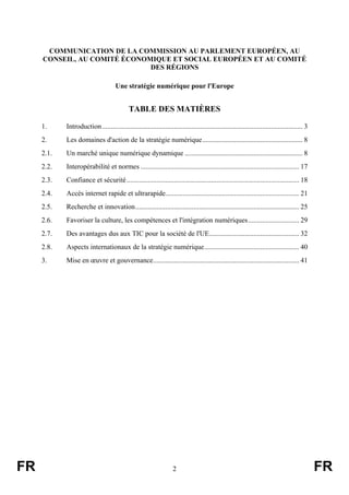 COMMUNICATION DE LA COMMISSION AU PARLEMENT EUROPÉEN, AU
CONSEIL, AU COMITÉ ÉCONOMIQUE ET SOCIAL EUROPÉEN ET AU COMITÉ
DES RÉGIONS
Une stratégie numérique pour l'Europe

TABLE DES MATIÈRES
1.
2.

Les domaines d'action de la stratégie numérique......................................................... 8

2.1.

Un marché unique numérique dynamique ................................................................... 8

2.2.

Interopérabilité et normes .......................................................................................... 17

2.3.

Confiance et sécurité .................................................................................................. 18

2.4.

Accès internet rapide et ultrarapide............................................................................ 21

2.5.

Recherche et innovation............................................................................................. 25

2.6.

Favoriser la culture, les compétences et l'intégration numériques............................. 29

2.7.

Des avantages dus aux TIC pour la société de l'UE................................................... 32

2.8.

Aspects internationaux de la stratégie numérique...................................................... 40

3.

FR

Introduction .................................................................................................................. 3

Mise en œuvre et gouvernance................................................................................... 41

2

FR

 