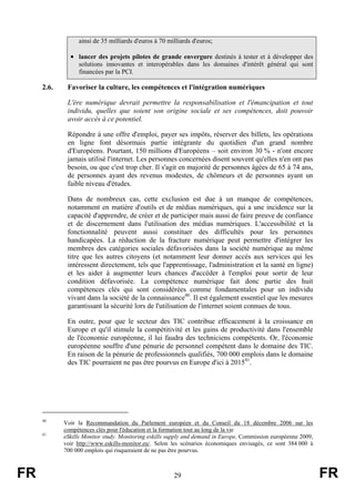 ainsi de 35 milliards d'euros à 70 milliards d'euros;

• lancer des projets pilotes de grande envergure destinés à tester et à développer des
solutions innovantes et interopérables dans les domaines d'intérêt général qui sont
financées par la PCI.

2.6.

Favoriser la culture, les compétences et l'intégration numériques
L'ère numérique devrait permettre la responsabilisation et l'émancipation et tout
individu, quelles que soient son origine sociale et ses compétences, doit pouvoir
avoir accès à ce potentiel.
Répondre à une offre d'emploi, payer ses impôts, réserver des billets, les opérations
en ligne font désormais partie intégrante du quotidien d'un grand nombre
d'Européens. Pourtant, 150 millions d'Européens – soit environ 30 % - n'ont encore
jamais utilisé l'internet. Les personnes concernées disent souvent qu'elles n'en ont pas
besoin, ou que c'est trop cher. Il s'agit en majorité de personnes âgées de 65 à 74 ans,
de personnes ayant des revenus modestes, de chômeurs et de personnes ayant un
faible niveau d'études.
Dans de nombreux cas, cette exclusion est due à un manque de compétences,
notamment en matière d'outils et de médias numériques, qui a une incidence sur la
capacité d'apprendre, de créer et de participer mais aussi de faire preuve de confiance
et de discernement dans l'utilisation des médias numériques. L'accessibilité et la
fonctionnalité peuvent aussi constituer des difficultés pour les personnes
handicapées. La réduction de la fracture numérique peut permettre d'intégrer les
membres des catégories sociales défavorisées dans la société numérique au même
titre que les autres citoyens (et notamment leur donner accès aux services qui les
intéressent directement, tels que l'apprentissage, l'administration et la santé en ligne)
et les aider à augmenter leurs chances d'accéder à l'emploi pour sortir de leur
condition défavorisée. La compétence numérique fait donc partie des huit
compétences clés qui sont considérées comme fondamentales pour un individu
vivant dans la société de la connaissance40. Il est également essentiel que les mesures
garantissant la sécurité lors de l'utilisation de l'internet soient connues de tous.
En outre, pour que le secteur des TIC contribue efficacement à la croissance en
Europe et qu'il stimule la compétitivité et les gains de productivité dans l'ensemble
de l'économie européenne, il lui faudra des techniciens compétents. Or, l'économie
européenne souffre d'une pénurie de personnel compétent dans le domaine des TIC.
En raison de la pénurie de professionnels qualifiés, 700 000 emplois dans le domaine
des TIC pourraient ne pas être pourvus en Europe d'ici à 201541.

40

41

FR

Voir la Recommandation du Parlement européen et du Conseil du 18 décembre 2006 sur les
compétences clés pour l'éducation et la formation tout au long de la vie
eSkills Monitor study. Monitoring eskills supply and demand in Europe, Commission européenne 2009,
voir http://www.eskills-monitor.eu/. Selon les scénarios économiques envisagés, ce sont 384 000 à
700 000 emplois qui risqueraient de ne pas être pourvus.

29

FR

 