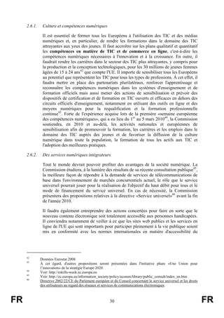 2.6.1.

Culture et compétences numériques
Il est essentiel de former tous les Européens à l'utilisation des TIC et des médias
numériques et, en particulier, de rendre les formations dans le domaine des TIC
attrayantes aux yeux des jeunes. Il faut accroître sur les plans qualitatif et quantitatif
les compétences en matière de TIC et de commerce en ligne, c'est-à-dire les
compétences numériques nécessaires à l'innovation et à la croissance. En outre, il
faudrait rendre les carrières dans le secteur des TIC plus attrayantes, y compris pour
la production et la conception technologiques, pour les 30 millions de jeunes femmes
âgées de 15 à 24 ans42 que compte l'UE. Il importe de sensibiliser tous les Européens
au potentiel que représentent les TIC pour tous les types de professions. À cet effet, il
faudra mettre en place des partenariats plurilatéraux, renforcer l'apprentissage et
reconnaître les compétences numériques dans les systèmes d'enseignement et de
formation officiels mais aussi mener des actions de sensibilisation et prévoir des
dispositifs de certification et de formation en TIC ouverts et efficaces en dehors des
circuits officiels d'enseignement, notamment en utilisant des outils en ligne et des
moyens numériques pour la requalification et la formation professionnelle
continue43. Forte de l'expérience acquise lors de la première «semaine européenne
des compétences numériques», qui a eu lieu du 1er au 5 mars 201044, la Commission
soutiendra, en 2010 et au-delà, les activités nationales et européennes de
sensibilisation afin de promouvoir la formation, les carrières et les emplois dans le
domaine des TIC auprès des jeunes et de favoriser la diffusion de la culture
numérique dans toute la population, la formation de tous les actifs aux TIC et
l'adoption des meilleures pratiques.

2.6.2.

Des services numériques intégrateurs
Tout le monde devrait pouvoir profiter des avantages de la société numérique. La
Commission étudiera, à la lumière des résultats de sa récente consultation publique45,
la meilleure façon de répondre à la demande de services de télécommunications de
base dans l'environnement de marchés concurrentiels actuel, le rôle que le service
universel pourrait jouer pour la réalisation de l'objectif du haut débit pour tous et le
mode de financement du service universel. En cas de nécessité, la Commission
présentera des propositions relatives à la directive «Service universel»46 avant la fin
de l'année 2010.
Il faudra également entreprendre des actions concertées pour faire en sorte que le
nouveau contenu électronique soit totalement accessible aux personnes handicapées.
Il conviendra notamment de veiller à ce que les sites web publics et les services en
ligne de l'UE qui sont importants pour participer pleinement à la vie publique soient
mis en conformité avec les normes internationales en matière d'accessibilité du

42
43

44
45
46

FR

Données Eurostat 2008
À cet égard, d'autres propositions seront présentées dans l'initiative phare «Une Union pour
l’innovation» de la stratégie Europe 2020.
Voir: http://eskills-week.ec.europa.eu
Voir: http://ec.europa.eu/information_society/policy/ecomm/library/public_consult/index_en.htm
Directive 2002/22/CE du Parlement européen et du Conseil concernant le service universel et les droits
des utilisateurs au regard des réseaux et services de communications électroniques.

30

FR

 