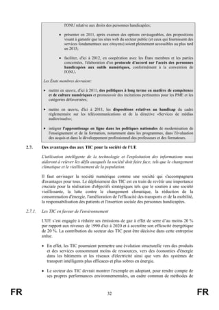 l'ONU relative aux droits des personnes handicapées;
• présenter en 2011, après examen des options envisageables, des propositions
visant à garantir que les sites web du secteur public (et ceux qui fournissent des
services fondamentaux aux citoyens) soient pleinement accessibles au plus tard
en 2015;
• faciliter, d'ici à 2012, en coopération avec les États membres et les parties
concernées, l'élaboration d'un protocole d'accord sur l'accès des personnes
handicapées aux outils numériques, conformément à la convention de
l'ONU.
Les États membres devraient:
• mettre en œuvre, d'ici à 2011, des politiques à long terme en matière de compétence
et de culture numériques et promouvoir des incitations pertinentes pour les PME et les
catégories défavorisées;

• mettre en œuvre, d'ici à 2011, les dispositions relatives au handicap du cadre
réglementaire sur les télécommunications et de la directive «Services de médias
audiovisuels»;

• intégrer l'apprentissage en ligne dans les politiques nationales de modernisation de
l'enseignement et de la formation, notamment dans les programmes, dans l'évaluation
des acquis et dans le développement professionnel des professeurs et des formateurs.

2.7.

Des avantages dus aux TIC pour la société de l'UE
L'utilisation intelligente de la technologie et l'exploitation des informations nous
aideront à relever les défis auxquels la société doit faire face, tels que le changement
climatique et le vieillissement de la population.
Il faut envisager la société numérique comme une société qui s'accompagnera
d'avantages pour tous. Le déploiement des TIC est en train de revêtir une importance
cruciale pour la réalisation d'objectifs stratégiques tels que le soutien à une société
vieillissante, la lutte contre le changement climatique, la réduction de la
consommation d'énergie, l'amélioration de l'efficacité des transports et de la mobilité,
la responsabilisation des patients et l'insertion sociale des personnes handicapées.

2.7.1.

Les TIC en faveur de l'environnement
L'UE s’est engagée à réduire ses émissions de gaz à effet de serre d’au moins 20 %
par rapport aux niveaux de 1990 d'ici à 2020 et à accroître son efficacité énergétique
de 20 %. La contribution du secteur des TIC peut être décisive dans cette entreprise
ardue.
• En effet, les TIC pourraient permettre une évolution structurelle vers des produits
et des services consommant moins de ressources, vers des économies d'énergie
dans les bâtiments et les réseaux d'électricité ainsi que vers des systèmes de
transport intelligents plus efficaces et plus sobres en énergie.
• Le secteur des TIC devrait montrer l'exemple en adoptant, pour rendre compte de
ses propres performances environnementales, un cadre commun de méthodes de

FR

32

FR

 