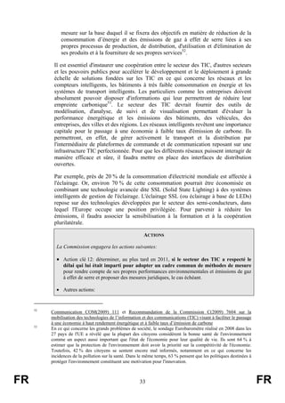 mesure sur la base duquel il se fixera des objectifs en matière de réduction de la
consommation d’énergie et des émissions de gaz à effet de serre liées à ses
propres processus de production, de distribution, d'utilisation et d'élimination de
ses produits et à la fourniture de ses propres services52.
Il est essentiel d'instaurer une coopération entre le secteur des TIC, d'autres secteurs
et les pouvoirs publics pour accélérer le développement et le déploiement à grande
échelle de solutions fondées sur les TIC en ce qui concerne les réseaux et les
compteurs intelligents, les bâtiments à très faible consommation en énergie et les
systèmes de transport intelligents. Les particuliers comme les entreprises doivent
absolument pouvoir disposer d'informations qui leur permettront de réduire leur
empreinte carbonique53. Le secteur des TIC devrait fournir des outils de
modélisation, d'analyse, de suivi et de visualisation permettant d'évaluer la
performance énergétique et les émissions des bâtiments, des véhicules, des
entreprises, des villes et des régions. Les réseaux intelligents revêtent une importance
capitale pour le passage à une économie à faible taux d'émission de carbone. Ils
permettront, en effet, de gérer activement le transport et la distribution par
l'intermédiaire de plateformes de commande et de communication reposant sur une
infrastructure TIC perfectionnée. Pour que les différents réseaux puissent interagir de
manière efficace et sûre, il faudra mettre en place des interfaces de distribution
ouvertes.
Par exemple, près de 20 % de la consommation d'électricité mondiale est affectée à
l'éclairage. Or, environ 70 % de cette consommation pourrait être économisée en
combinant une technologie avancée dite SSL (Solid State Lighting) à des systèmes
intelligents de gestion de l'éclairage. L'éclairage SSL (ou éclairage à base de LEDs)
repose sur des technologies développées par le secteur des semi-conducteurs, dans
lequel l'Europe occupe une position privilégiée. Pour parvenir à réduire les
émissions, il faudra associer la sensibilisation à la formation et à la coopération
plurilatérale.
ACTIONS
La Commission engagera les actions suivantes:

• Action clé 12: déterminer, au plus tard en 2011, si le secteur des TIC a respecté le
délai qui lui était imparti pour adopter un cadre commun de méthodes de mesure
pour rendre compte de ses propres performances environnementales et émissions de gaz
à effet de serre et proposer des mesures juridiques, le cas échéant.
• Autres actions:

52

53

FR

Communication COM(2009) 111 et Recommandation de la Commission C(2009) 7604 sur la
mobilisation des technologies de l’information et des communications (TIC) visant à faciliter le passage
à une économie à haut rendement énergétique et à faible taux d’émission de carbone
En ce qui concerne les grands problèmes de société, le sondage Eurobaromètre réalisé en 2008 dans les
27 pays de l'UE a révélé que la plupart des citoyens considèrent la bonne santé de l'environnement
comme un aspect aussi important que l'état de l'économie pour leur qualité de vie. Ils sont 64 % à
estimer que la protection de l'environnement doit avoir la priorité sur la compétitivité de l'économie.
Toutefois, 42 % des citoyens se sentent encore mal informés, notamment en ce qui concerne les
incidences de la pollution sur la santé. Dans le même temps, 63 % pensent que les politiques destinées à
protéger l'environnement constituent une motivation pour l'innovation.

33

FR

 