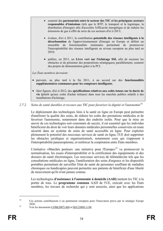 • soutenir des partenariats entre le secteur des TIC et les principaux secteurs
responsables d'émissions (tels que le BTP, le transport et la logistique, la
distribution d'énergie) afin d'accroître l'efficacité énergétique et de réduire les
émissions de gaz à effet de serre de ces secteurs d'ici à 2013;
• évaluer, d'ici à 2011, la contribution potentielle des réseaux intelligents à la
décarbonation de l'approvisionnement d'énergie en Europe et définir un
ensemble de fonctionnalités minimales permettant de promouvoir
l'interopérabilité des réseaux intelligents au niveau européen au plus tard en
2010;

• publier, en 2011, un Livre vert sur l'éclairage SSL afin de recenser les
obstacles et de présenter des propositions stratégiques; parallèlement, soutenir
des projets de démonstration grâce à la PCI.
Les États membres devraient:

• parvenir, au plus tard à la fin 2011, à un accord sur des fonctionnalités
supplémentaires communes pour les compteurs intelligents;

• faire figurer, d'ici à 2012, des spécifications relatives aux coûts totaux sur la durée de
vie (plutôt qu'aux coûts d'achat initiaux) dans tous les marchés publics relatifs à des
installations d'éclairage.

2.7.2.

Soins de santé durables et recours aux TIC pour favoriser la dignité et l'autonomie54
Le déploiement des technologies liées à la santé en ligne en Europe peut permettre
d'améliorer la qualité des soins, de réduire les coûts des prestations médicales et de
favoriser l'autonomie, notamment dans des endroits isolés. Pour que la mise en
œuvre de ces technologies soit couronnée de succès, il est essentiel que les individus
bénéficient du droit de voir leurs données médicales personnelles conservées en toute
sécurité dans un système de soins de santé accessible en ligne. Pour exploiter
pleinement le potentiel des nouveaux services de santé en ligne, l'UE doit supprimer
les obstacles juridiques et organisationnels, notamment ceux qui s'opposent à
l'interopérabilité paneuropéenne, et renforcer la coopération entre États membres.
L'initiative «Marchés porteurs: une initiative pour l'Europe»55 va promouvoir la
normalisation, les essais d'interopérabilité et la certification des équipements et des
dossiers de santé électroniques. Les nouveaux services de télémédecine tels que les
consultations médicales en ligne, l'amélioration des soins d'urgence et les dispositifs
portables permettant de surveiller l'état de santé de personnes souffrant de maladies
chroniques ou handicapées peuvent permettre aux patients de bénéficier d'une liberté
de mouvement qu'ils n'ont jamais connue.
Les technologies d'assistance à l'autonomie à domicile (AAD) mettent les TIC à la
portée de tous. Le programme commun AAD de l'UE, exécuté avec les États
membres, les travaux de recherche qui y sont associés, ainsi que les applications

54

55

FR

Ces actions contribueront à un partenariat européen pour l'innovation prévu par la stratégie Europe
2020.
Voir les documents COM(2007) 860 et SEC(2009) 1198.

34

FR

 
