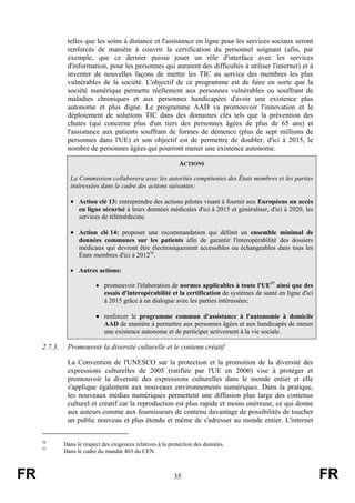 telles que les soins à distance et l'assistance en ligne pour les services sociaux seront
renforcés de manière à couvrir la certification du personnel soignant (afin, par
exemple, que ce dernier puisse jouer un rôle d'interface avec les services
d'information, pour les personnes qui auraient des difficultés à utiliser l'internet) et à
inventer de nouvelles façons de mettre les TIC au service des membres les plus
vulnérables de la société. L'objectif de ce programme est de faire en sorte que la
société numérique permette réellement aux personnes vulnérables ou souffrant de
maladies chroniques et aux personnes handicapées d'avoir une existence plus
autonome et plus digne. Le programme AAD va promouvoir l'innovation et le
déploiement de solutions TIC dans des domaines clés tels que la prévention des
chutes (qui concerne plus d'un tiers des personnes âgées de plus de 65 ans) et
l'assistance aux patients souffrant de formes de démence (plus de sept millions de
personnes dans l'UE) et son objectif est de permettre de doubler, d'ici à 2015, le
nombre de personnes âgées qui pourront mener une existence autonome.
ACTIONS
La Commission collaborera avec les autorités compétentes des États membres et les parties
intéressées dans le cadre des actions suivantes:

• Action clé 13: entreprendre des actions pilotes visant à fournir aux Européens un accès
en ligne sécurisé à leurs données médicales d'ici à 2015 et généraliser, d'ici à 2020, les
services de télémédecine.

• Action clé 14: proposer une recommandation qui définit un ensemble minimal de
données communes sur les patients afin de garantir l'interopérabilité des dossiers
médicaux qui devront être électroniquement accessibles ou échangeables dans tous les
États membres d'ici à 201256.
• Autres actions:
• promouvoir l'élaboration de normes applicables à toute l'UE57 ainsi que des
essais d'interopérabilité et la certification de systèmes de santé en ligne d'ici
à 2015 grâce à un dialogue avec les parties intéressées;

• renforcer le programme commun d'assistance à l'autonomie à domicile
AAD de manière à permettre aux personnes âgées et aux handicapés de mener
une existence autonome et de participer activement à la vie sociale.

2.7.3.

Promouvoir la diversité culturelle et le contenu créatif
La Convention de l'UNESCO sur la protection et la promotion de la diversité des
expressions culturelles de 2005 (ratifiée par l'UE en 2006) vise à protéger et
promouvoir la diversité des expressions culturelles dans le monde entier et elle
s'applique également aux nouveaux environnements numériques. Dans la pratique,
les nouveaux médias numériques permettent une diffusion plus large des contenus
culturel et créatif car la reproduction est plus rapide et moins onéreuse, ce qui donne
aux auteurs comme aux fournisseurs de contenu davantage de possibilités de toucher
un public nouveau et plus étendu et même de s'adresser au monde entier. L'internet

56
57

FR

Dans le respect des exigences relatives à la protection des données.
Dans le cadre du mandat 403 du CEN.

35

FR

 