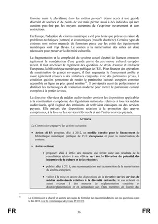 favorise aussi le pluralisme dans les médias puisqu'il donne accès à une grande
diversité de sources et de points de vue mais permet aussi à des individus qui n'en
auraient peut-être pas les moyens autrement de s'exprimer ouvertement et sans
restrictions.
En Europe, l'adoption du cinéma numérique a été plus lente que prévue en raison de
problèmes techniques (normes) et économiques (modèle d'activité). Certains types de
cinémas sont même menacés de fermeture parce que les coûts des équipements
numériques sont trop élevés. Le soutien à la numérisation des salles est donc
nécessaire pour préserver la diversité culturelle.
La fragmentation et la complexité du système actuel d'octroi de licences entravent
également la numérisation d'une grande partie du patrimoine culturel européen
récent. Il faut améliorer le règlement des questions de droits d'auteur et renforcer
Europeana, la bibliothèque numérique publique de l'UE. Pour financer des opérations
de numérisation de grande envergure, il faut augmenter le financement public et
avoir également recours à des initiatives conjointes avec des partenaires privés, à
condition qu'elles permettent de rendre le patrimoine culturel européen commun
accessible en ligne au plus grand nombre58. Il conviendra aussi de perfectionner et
d'utiliser les technologies de traduction moderne pour mettre le patrimoine culturel
européen à la portée de tous.
La directive «Services de médias audiovisuels» contient les dispositions applicables
à la coordination européenne des législations nationales relatives à tous les médias
audiovisuels, qu'il s'agisse des émissions de télévision classiques ou des services
payants. Elle prévoit des dispositions relatives à la promotion des œuvres
européennes, à la fois sur les services télévisuels et sur d'autres services payants.
ACTIONS
La Commission engagera les actions suivantes:

• Action clé 15: proposer, d'ici à 2012, un modèle durable pour le financement de
bibliothèque numérique publique de l'UE Europeana et pour la numérisation du
contenu.
• Autres actions:
• proposer, d'ici à 2012, des mesures qui feront suite aux résultats de la
consultation relative à son «Livre vert sur la libération du potentiel des
industries de la culture et de la création»;
• publier, d'ici à 2011, une recommandation sur la promotion de la numérisation
du cinéma européen;

• veiller à la mise en œuvre des dispositions de la directive sur les services de
médias audiovisuels relatives à la diversité culturelle, le cas échéant en
ayant recours à des mesures de réglementation conjointe et
d'autoréglementation et en demandant aux États membres de fournir des

58

FR

La Commission a chargé un comité des sages de formuler des recommandations sur ces questions avant
la fin 2010, voir le communiqué de presse IP/10/456

36

FR

 