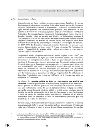 informations sur leur situation en matière d'application avant la fin 2011.

2.7.4.

Administration en ligne
L'administration en ligne constitue un moyen économique d'améliorer le service
fourni aux particuliers et aux entreprises, de favoriser la participation des citoyens et
de rendre l'administration ouverte et transparente. Les services d'administration en
ligne peuvent permettre aux administrations publiques, aux particuliers et aux
entreprises de réduire les coûts et de gagner du temps. Ils peuvent aussi contribuer à
l'atténuation des menaces liées au changement climatique et aux risques naturels et
d'origine humaine grâce au partage des données et informations relatives à
l'environnement. Aujourd'hui, même si les services d'administration en ligne sont très
largement disponibles en Europe, on observe encore des disparités entre États
membres et ces services ne remportent pas beaucoup de succès auprès des citoyens.
En 2009, 38 % des Européens seulement utilisaient l'internet pour accéder à des
services d'administration en ligne, contre 72 % des entreprises. Si l'utilisation, la
qualité et l'accessibilité des services publics en ligne augmentent, la pénétration de
l'internet en général s'améliorera.
Les pouvoirs publics européens sont résolus à mettre en place, d'ici à 201559, des
services d'administration en ligne qui soient réellement centrés sur l'utilisateur,
personnalisés et multiplateformes. Pour ce faire, les gouvernements sont invités à
s'abstenir de formuler des exigences techniques superflues, concernant par exemple
des applications qui ne fonctionnent que dans certains environnements techniques ou
avec des dispositifs bien précis. La Commission montrera l'exemple en mettant en
œuvre un ensemble de services intelligents qui faciliteront les procédures
administratives normalisées et le partage d'informations et simplifieront les relations
avec la Commission, ce qui aura pour effet de responsabiliser les utilisateurs et
d'accroître l'optimisation des ressources, l'efficacité et la transparence dans les
services de la Commission.
La plupart des services publics en ligne ne fonctionnent pas au-delà des
frontières, ce qui est préjudiciable à la mobilité des entreprises et des particuliers.
Jusqu'à présent, les pouvoirs publics se sont concentrés sur les besoins nationaux,
sans tenir suffisamment compte des aspects de l'administration en ligne qui sont liés
au marché unique. Pourtant, plusieurs initiatives et instruments juridiques dans le
domaine du marché unique (telles que la directive Services ou le plan d’action pour
la mise en œuvre des marchés publics électroniques) reposent sur le principe
d'interaction entre les entreprises et avec les administrations publiques, par voie
électronique et au-delà des frontières60.
Par conséquent, il faut améliorer la coopération administrative en Europe, de manière
à développer et à déployer les services publics en ligne transnationaux. C'est dans ce
cadre que s'effectuera la mise en œuvre de procédures harmonieuses de marchés

59

60

FR

La Commission collabore, avec les États membres, à l'élaboration d'un plan d'action destiné à mettre en
œuvre les engagements de la déclaration de Malmö sur l'administration publique en ligne..
Ces futurs services publics en ligne feront appel aux cadres et outils interopérables de gestion et
d'authentification de l'identité décrits ci-avant.

37

FR

 