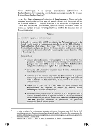 publics électroniques et de services transnationaux d'identification et
d'authentification électroniques (y compris la reconnaissance mutuelle des niveaux
de sécurité pour l'authentification)61.
Les services électroniques dans le domaine de l'environnement faisant partie des
services d'administration en ligne sont soit sous-développés, soit fragmentés suivant
les frontières nationales. Il importe de revoir et de moderniser la législation de
l'Union dans ce domaine. Deuxièmement, certaines solutions innovantes comme les
réseaux de capteurs avancés peuvent permettre de combler des manques dans les
données nécessaires.
ACTIONS
La Commission engagera les actions suivantes:

• Action clé 16: proposer, d'ici à 2012, une décision du Parlement européen et du
Conseil visant à garantir la reconnaissance mutuelle des services d'identification et
d'authentification électroniques dans toute l'UE, sur la base de services
d'«authentification en ligne» qui devront être fournis dans tous les États membres (qui
pourront utiliser les documents officiels les plus appropriés, émanant du secteur public
ou du secteur privé).
• Autres actions:
• soutenir, grâce au Programme pour la compétitivité et l'innovation (PCI) et au
programme concernant des solutions d’interopérabilité pour les administrations
publiques européennes (ISA), la mise en place de services d'administration
en ligne transnationaux sans rupture dans le marché unique;
• revoir, d'ici à 2011, la directive concernant l'accès du public à l'information en
matière d'environnement62;
• collaborer avec les autorités compétentes des États membres et les parties
intéressées pour mettre en œuvre des services électroniques transnationaux
dans le domaine de l'environnement, et en particulier des réseaux de
capteurs avancés;
• établir, d'ici à 2011, dans un Livre blanc, des étapes concrètes pour
l'interconnexion des capacités en matière de marchés publics
électroniques dans tout le marché unique;
• montrer l'exemple pour ce qui est de l'ouverture et de la transparence dans le
domaine de l'administration en ligne en élaborant en 2010 et en mettant en
œuvre un ambitieux plan d'action relatif à une Commission électronique pour
2011-2015, prévoyant notamment la généralisation des procédures
électroniques pour les marchés publics.

61

62

FR

La mise en place d'un environnement douanier entièrement électronique dans l'UE d'ici à 2013
introduira des services d'administration en ligne de grande qualité à l'intention des commerçants, des
systèmes informatiques nationaux interopérables et un mécanisme pour la gestion des procédures
douanières commun à toute l'Union.
Directive 2003/4 relative à l' accès du public à l’information en matière d’environnement

38

FR

 