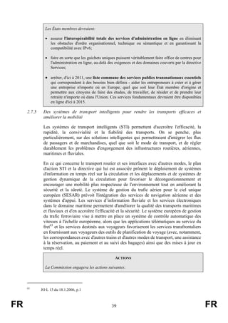 Les États membres devraient:
• assurer l'interopérabilité totale des services d'administration en ligne en éliminant
les obstacles d'ordre organisationnel, technique ou sémantique et en garantissant la
compatibilité avec IPv6;
• faire en sorte que les guichets uniques puissent véritablement faire office de centres pour
l'administration en ligne, au-delà des exigences et des domaines couverts par la directive
Services;

• arrêter, d'ici à 2011, une liste commune des services publics transnationaux essentiels
qui correspondent à des besoins bien définis - aider les entrepreneurs à créer et à gérer
une entreprise n'importe où en Europe, quel que soit leur État membre d'origine et
permettre aux citoyens de faire des études, de travailler, de résider et de prendre leur
retraite n'importe où dans l'Union. Ces services fondamentaux devraient être disponibles
en ligne d'ici à 2015.

2.7.5

Des systèmes de transport intelligents pour rendre les transports efficaces et
améliorer la mobilité
Les systèmes de transport intelligents (STI) permettent d'accroître l'efficacité, la
rapidité, la convivialité et la fiabilité des transports. On se penche, plus
particulièrement, sur des solutions intelligentes qui permettraient d'intégrer les flux
de passagers et de marchandises, quel que soit le mode de transport, et de régler
durablement les problèmes d'engorgement des infrastructures routières, aériennes,
maritimes et fluviales.
En ce qui concerne le transport routier et ses interfaces avec d'autres modes, le plan
d'action STI et la directive qui lui est associée prônent le déploiement de systèmes
d'information en temps réel sur la circulation et les déplacements et de systèmes de
gestion dynamique de la circulation pour favoriser le décongestionnnement et
encourager une mobilité plus respecteuse de l'environnement tout en améliorant la
sécurité et la sûreté. Le système de gestion du trafic aérien pour le ciel unique
européen (SESAR) prévoit l'intégration des services de navigation aérienne et des
systèmes d'appui. Les services d’information fluviale et les services électroniques
dans le domaine maritime permettent d'améliorer la qualité des transports maritimes
et fluviaux et d'en accroître l'efficacité et la sécurité. Le système européen de gestion
du trafic ferroviaire vise à mettre en place un système de contrôle automatique des
vitesses à l'échelle européenne, alors que les applications télématiques au service du
fret63 et les services destinés aux voyageurs favoriseront les services transfrontaliers
en fournissant aux voyageurs des outils de planification de voyage (avec, notamment,
les correspondances avec d'autres trains et d'autres modes de transport, une assistance
à la réservation, au paiement et au suivi des bagages) ainsi que des mises à jour en
temps réel.
ACTIONS
La Commission engagera les actions suivantes:

63

FR

JO L 13 du 18.1.2006, p.1

39

FR

 