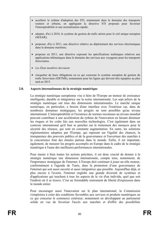 • accélérer le rythme d'adoption des STI, notamment dans le domaine des transports
routiers et urbains, en appliquant la directive STI proposée pour favoriser
l'interopérabilité et une normalisation rapide;
• adopter, d'ici à 2010, le système de gestion du trafic aérien pour le ciel unique européen
(SESAR);
• proposer, d'ici à 2011, une directive relative au déploiement des services électroniques
dans le domaine maritime;
• proposer en 2011, une directive exposant les spécifications techniques relatives aux
applications télématiques dans le domaine des services aux voyageurs pour les transports
ferroviaires.
• Les États membres devraient:

• s'acquitter de leurs obligations en ce qui concerne le système européen de gestion du
trafic ferroviaire (ERTMS), notamment pour les lignes qui doivent être équipées au plus
tard en 2015.

2.8.

Aspects internationaux de la stratégie numérique
La stratégie numérique européenne vise à faire de l'Europe un moteur de croissance
intelligente, durable et intégratrice sur la scène internationale. Les sept piliers de la
stratégie numérique ont tous des dimensions internationales. Le marché unique
numérique, en particulier, a besoin d'une interface avec l'extérieur car, dans de
nombreux domaines stratégiques, les progrès ne sont possibles qu'au niveau
international. L'interopérabilité et l'existence de normes reconnues au niveau mondial
peuvent contribuer à une accélération du rythme de l'innovation en faisant diminuer
les risques et les coûts liés aux nouvelles technologies. C'est également dans un
contexte international qu'il faut se pencher sur le traitement des menaces pour la
sécurité des réseaux, qui sont en constante augmentation. En outre, les solutions
réglementaires adoptées par l'Europe, qui reposent sur l'égalité des chances, la
transparence des pouvoirs publics et de la gouvernance et l'ouverture des marchés à
la concurrence font des émules partout dans le monde. Enfin, il est important,
également, de mesurer les progrès accomplis en Europe dans le cadre de la stratégie
numérique à l'aune des meilleures performances internationales.
Pour mener à bien toutes les actions précitées, il est donc crucial de donner à la
stratégie numérique une dimension internationale, compte tenu, notamment, de
l'importance stratégique de l'internet. L'Europe doit continuer à jouer un rôle moteur,
conformément à l'agenda de Tunis, dans la promotion d’une gouvernance de
l'internet qui soit aussi ouverte et aussi intégratrice que possible. Aujourd'hui déjà, et
plus encore à l'avenir, l'internet englobe une grande diversité de systèmes et
d'applications qui touchent à tous les aspects de la vie d'un individu, quel que soit
l'endroit où il se trouve. C'est un formidable instrument de liberté d'expression dans
le monde entier.
Pour encourager aussi l'innovation sur le plan international, la Commission
s'emploiera à créer des conditions favorables aux services et produits numériques en
ce qui concerne le commerce extérieur, notamment en développant un partenariat
solide en vue de favoriser l'accès aux marchés et d'offrir des possibilités

FR

40

FR

 