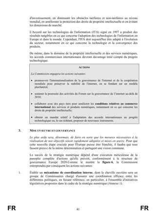 d'investissement, en diminuant les obstacles tarifaires et non-tarifaires au niveau
mondial, en améliorant la protection des droits de propriété intellectuelle et en évitant
les distorsions de marché.
L'Accord sur les technologies de l'information (ITA) signé en 1997 a produit des
résultats tangibles en ce qui concerne l'adoption des technologies de l'information en
Europe et dans le monde. Cependant, l'ITA doit aujourd'hui être adapté à l'évolution
du secteur, notamment en ce qui concerne la technologie et la convergence des
produits.
De même, dans le domaine de la propriété intellectuelle et des services numériques,
les accords commerciaux internationaux devront davantage tenir compte du progrès
technologique.
ACTIONS
La Commission engagera les actions suivantes:
• promouvoir l'internationalisation de la gouvernance de l'internet et de la coopération
mondiale pour préserver la stabilité de l'internet, en se fondant sur un modèle
plurilatéral;
• soutenir la poursuite des activités du Forum sur la gouvernance de l’internet au-delà de
2010;
• collaborer avec des pays tiers pour améliorer les conditions relatives au commerce
international des services et produits numériques, notamment en ce qui concerne les
droits de propriété intellectuelle;

• obtenir un mandat relatif à l'adaptation des accords internationaux au progrès
technologique ou, le cas échéant, proposer de nouveaux instruments.

3.

MISE EN ŒUVRE ET GOUVERNANCE
Le plus ardu sera, désormais, de faire en sorte que les mesures nécessaires à la
réalisation de nos objectifs soient rapidement adoptées et mises en œuvre. Pour que
cette nouvelle étape cruciale pour l'Europe puisse être franchie, il faudra que tous
fassent preuve de la même détermination et partagent une vision commune.
Le succès de la stratégie numérique dépend d'une exécution méticuleuse de la
panoplie complète d'actions qu'elle prévoit, conformément à la structure de
gouvernance Europe 2020.Comme le montre la figure 6, la Commission
entreprendra par conséquent les actions suivantes:

1.

FR

Établir un mécanisme de coordination interne, dont la cheville ouvrière sera un
groupe de Commissaires chargé d'assurer une coordination efficace entre les
différentes politiques, en faisant référence, en particulier, à l'ensemble d'initiatives
législatives proposées dans le cadre de la stratégie numérique (Annexe 1).

41

FR

 