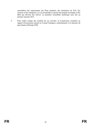 rassemblera des représentants des États membres, des institutions de l'UE, des
citoyens et des entreprises, en vue de prendre la mesure des progrès accomplis et des
défis qui devront être relevés. La première Assemblée numérique aura lieu au
premier semestre 2011.
5.

FR

Pour rendre compte des résultats de ces activités, la Commission soumettra un
rapport d'avancement annuel au Conseil Européen, conformément à la structure de
gouvernance d'Europe 2020.

43

FR

 
