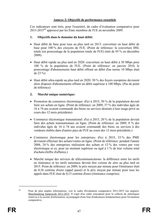 Annexe 2: Objectifs de performance essentiels
Ces indicateurs sont tirés, pour l'essentiel, du cadre d’évaluation comparative pour
2011-201566 approuvé par les États membres de l'UE en novembre 2009.
1.

Objectifs dans le domaine du haut débit:

• Haut débit de base pour tous au plus tard en 2013: couverture en haut débit de
base pour 100 % des citoyens de l'UE. (Point de référence: la couverture DSL
totale (en pourcentage de la population totale de l'UE) était de 93 % en décembre
2008).
• Haut débit rapide au plus tard en 2020: couverture en haut débit à 30 Mbps pour
100 % de la population de l'UE. (Point de référence: en janvier 2010, le
pourcentage d'abonnements haut débit offrant un débit d'au moins 10 Mbps était
de 23 %)
• Haut débit ultra-rapide au plus tard en 2020: 50 % des foyers européens devraient
alors disposer d'abonnements offrant un débit supérieur à 100 Mbps. (Pas de point
de référence)
2.

Marché unique numérique:

• Promotion du commerce électronique: d'ici à 2015, 50 % de la population devrait
faire ses achats en ligne. (Point de référence: en 2009, 37 % des individus âgés de
16 à 74 ans avaient commandé des biens ou services destinés à leur usage privé au
cours des 12 mois précédents)
• Commerce électronique transnational: d'ici à 2015, 20 % de la population devrait
faire des achats transnationaux en ligne. (Point de référence: en 2009, 8 % des
individus âgés de 16 à 74 ans avaient commandé des biens ou services à des
vendeurs établis dans d'autres pays de l'UE au cours des 12 mois précédents.)
• Commerce électronique pour les entreprises: d'ici à 2015, 33 % des PME
devraient effectuer des achats/ventes en ligne. (Point de référence: pendant l'année
2008, 24 % des entreprises réalisaient des achats et 12 % des ventes par voie
électronique et ce, pour un montant supérieur ou égal à 1 % de leur volume total
d'achats/chiffre d'affaires.)
• Marché unique des services de télécommunications: la différence entre les tarifs
en itinérance et les tarifs nationaux devrait être voisine de zéro au plus tard en
2015. Point de référence: en 2009, le prix moyen par minute pour l'itinérance était
de 0,38 centime d'euro (appel passé) et le prix moyen par minute pour tous les
appels dans l'UE était de 0,13 centime d'euro (itinérance comprise).

66

FR

Pour de plus amples informations, voir le cadre d'évaluation comparative 2011-2015 (en anglais):
Benchmarking framework 2011-2015. Il s'agit d'un cadre conceptuel pour la collecte de statistiques
relatives à la société d'information, accompagné d'une liste d'indicateurs fondamentaux pour l'évaluation
comparative.

47

FR

 