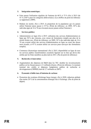 3.

Intégration numérique:

• Faire passer l'utilisation régulière de l'internet de 60 % à 75 % d'ici à 2015 (de
41 % à 60 % pour les catégories défavorisées). (Les chiffres du point de référence
se rapportent à 2009).
• Réduire de moitié, d'ici à 2015, la proportion de la population qui n'a jamais
utilisé l'internet (pour passer à 15 %). (Point de référence: en 2009, 30 % des
individus âgés de 16 à 74 ans n'avaient encore jamais utilisé l'internet.)
4.

Services publics:

• Administration en ligne d'ici à 2015: utilisation des services d'administration en

ligne par 50 % des citoyens, avec retour de formulaires remplis par plus de la
moitié d'entre eux. (Point de référence: en 2009, 38 % des individus âgés de 16 à
74 ans avaient utilisé des services d'administration en ligne au cours des douze
mois écoulés, et 47 % avaient utilisé ces services pour renvoyer des formulaires
remplis).
• Commerce électronique transnational: d'ici à 2015, disponibilité en ligne de tous
les services publics transfrontaliers essentiels figurant sur la liste qui devra être
arrêtée par les États membres au plus tard en 2011. (Pas de point de référence)
5.

Recherche et innovation:

• Augmentation des dépenses de R&D dans les TIC: doubler les investissements
publics en les faisant passer à 11 milliards d'euros. (Point de référence: le montant
nominal des crédits et dépenses budgétaires publics de recherche et
développement (CBPRD) était de 5,7 milliards en 2007).
6.

Économie à faible taux d'émission de carbone

• Promotion des systèmes d'éclairage basse énergie: d'ici à 2020, réduction globale
d'au moins 20 % de la consommation d'énergie liée à l'éclairage. (Pas de point de
départ).

FR

48

FR

 
