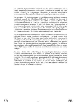 est confrontée et procureront aux Européens une plus grande qualité de vie sous la
forme, par exemple, de meilleurs soins de santé, de solutions de transport plus sûres
et plus efficaces, d'un environnement plus propre, de nouvelles possibilités de
communication et d'un accès plus aisé aux services publics et au contenu culturel.
Le secteur des TIC génère directement 5 % du PIB européen et représente une valeur
marchande annuelle de 660 milliards EUR, mais il contribue bien davantage à
l'augmentation globale de la productivité (due à 20 % au secteur des TIC et à 30 %
aux investissements dans les TIC). Cela s'explique par le degré élevé de dynamisme
et d'innovation inhérent au secteur et par le rôle moteur que celui-ci joue dans la
transformation des modes opératoires des autres secteurs d'activité. En même temps,
l'impact social des TIC est désormais patent. Par exemple, le fait qu'il y ait plus de
250 millions d'utilisateurs quotidiens de l'internet en Europe et que pratiquement tous
les Européens disposent d'un téléphone portable a changé notre mode de vie.
Le développement de réseaux à haut débit aujourd'hui est aussi révolutionnaire que le
développement des réseaux électriques et de transport il y a un siècle. En outre, avec
l'évolution en cours dans l'électronique grand public, les frontières entre appareils
numériques s'estompent. Il y a convergence des services qui, en passant du monde
physique au monde numérique, sont accessibles partout sur n'importe quel appareil,
qu'il s'agisse d'un téléphone intelligent, d'un bloc-notes électronique, d'un ordinateur
personnel, d'une radio numérique ou d'un téléviseur haute définition. Il est prévu que,
d'ici à 2020, la quasi-totalité du contenu et des applications numériques sera fournie
en ligne.
Le grand potentiel offert par les TIC peut être exploité grâce à un cercle vertueux
d'activité fonctionnant bien. Tout d'abord, du contenu et des services attrayants
doivent être mis à disposition dans un environnement internet interopérable et sans
frontière. Cela a pour effet de stimuler la demande de débit et de capacité et, partant,
justifie commercialement d'investir dans des réseaux plus rapides. Avec le
déploiement et l'adoption de tels réseaux, la voie est ensuite ouverte pour des
services novateurs tirant parti de vitesses plus élevées. Ce processus est illustré par
l'anneau extérieur de la figure 1 (ci-dessous).

FR

4

FR

 