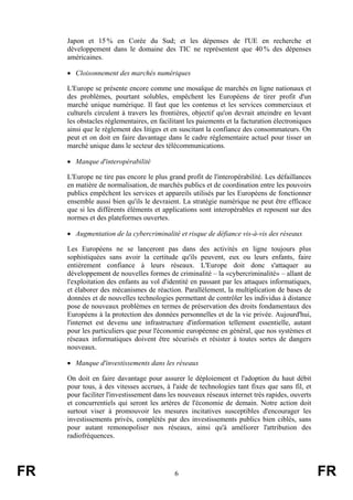 Japon et 15 % en Corée du Sud; et les dépenses de l'UE en recherche et
développement dans le domaine des TIC ne représentent que 40 % des dépenses
américaines.
• Cloisonnement des marchés numériques
L'Europe se présente encore comme une mosaïque de marchés en ligne nationaux et
des problèmes, pourtant solubles, empêchent les Européens de tirer profit d'un
marché unique numérique. Il faut que les contenus et les services commerciaux et
culturels circulent à travers les frontières, objectif qu'on devrait atteindre en levant
les obstacles réglementaires, en facilitant les paiements et la facturation électroniques
ainsi que le règlement des litiges et en suscitant la confiance des consommateurs. On
peut et on doit en faire davantage dans le cadre réglementaire actuel pour tisser un
marché unique dans le secteur des télécommunications.
• Manque d'interopérabilité
L'Europe ne tire pas encore le plus grand profit de l'interopérabilité. Les défaillances
en matière de normalisation, de marchés publics et de coordination entre les pouvoirs
publics empêchent les services et appareils utilisés par les Européens de fonctionner
ensemble aussi bien qu'ils le devraient. La stratégie numérique ne peut être efficace
que si les différents éléments et applications sont interopérables et reposent sur des
normes et des plateformes ouvertes.
• Augmentation de la cybercriminalité et risque de défiance vis-à-vis des réseaux
Les Européens ne se lanceront pas dans des activités en ligne toujours plus
sophistiquées sans avoir la certitude qu'ils peuvent, eux ou leurs enfants, faire
entièrement confiance à leurs réseaux. L'Europe doit donc s'attaquer au
développement de nouvelles formes de criminalité – la «cybercriminalité» – allant de
l'exploitation des enfants au vol d'identité en passant par les attaques informatiques,
et élaborer des mécanismes de réaction. Parallèlement, la multiplication de bases de
données et de nouvelles technologies permettant de contrôler les individus à distance
pose de nouveaux problèmes en termes de préservation des droits fondamentaux des
Européens à la protection des données personnelles et de la vie privée. Aujourd'hui,
l'internet est devenu une infrastructure d'information tellement essentielle, autant
pour les particuliers que pour l'économie européenne en général, que nos systèmes et
réseaux informatiques doivent être sécurisés et résister à toutes sortes de dangers
nouveaux.
• Manque d'investissements dans les réseaux
On doit en faire davantage pour assurer le déploiement et l'adoption du haut débit
pour tous, à des vitesses accrues, à l'aide de technologies tant fixes que sans fil, et
pour faciliter l'investissement dans les nouveaux réseaux internet très rapides, ouverts
et concurrentiels qui seront les artères de l'économie de demain. Notre action doit
surtout viser à promouvoir les mesures incitatives susceptibles d'encourager les
investissements privés, complétés par des investissements publics bien ciblés, sans
pour autant remonopoliser nos réseaux, ainsi qu'à améliorer l'attribution des
radiofréquences.

FR

6

FR

 
