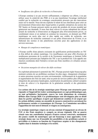 • Insuffisance des efforts de recherche et d'innovation
L'Europe continue à ne pas investir suffisamment, à disperser ses efforts, à ne pas
utiliser assez la créativité des PME et à ne pas transformer l'avantage intellectuel
conféré par la recherche en avantages concurrentiels procurés par des innovations
axées sur le marché. Nous devons exploiter le talent de nos chercheurs pour créer un
environnement d'innovation dans lequel petites et grandes entreprises du secteur des
TIC basées en Europe puissent mettre au point des produits de niveau mondial qui
généreront une demande. Il nous faut donc relever le niveau suboptimal des efforts
actuels de recherche et d'innovation en dégageant plus d'investissements privés, en
coordonnant mieux et en mettant en commun les ressources, en donnant aux PME
numériques un accès plus aisé et plus rapide aux crédits de recherche, aux
infrastructures de recherche communes et aux pôles d'innovation de l'Union, et en
élaborant des normes et des plateformes ouvertes pour des applications et des
services nouveaux.
• Manque de compétences numériques
L'Europe souffre d'une pénurie croissante de qualifications professionnelles en TIC
et d'un déficit de culture numérique. Ces insuffisances ont pour effet d'exclure de
nombreuses personnes de la société et de l'économie numériques et limitent l'effet
multiplicateur puissant que l'adoption des TIC a sur la productivité. Cela appelle une
réaction coordonnée dont l'initiative revient aux États membres et à d'autres acteurs
concernés.
• Occasions manquées de relever des défis sociétaux
En exploitant pleinement le potentiel des TIC, l'Europe pourrait régler beaucoup plus
aisément certains de ses problèmes sociétaux les plus aigus: changement climatique
et autres pressions exercées sur notre environnement, vieillissement de la population
et augmentation des frais de santé, mise au point de services publics plus efficaces et
intégration des personnes handicapées, numérisation du patrimoine culturel européen
et mise de celui-ci à la disposition de la génération actuelle et des générations
futures, etc.
Les actions clés de la stratégie numérique pour l'Europe sont structurées pour
répondre à l'impératif de traiter systématiquement ces sept problématiques qui,
en tant qu'initiative horizontale, couvre les trois dimensions de croissance
définies dans Europe 2020. Ces problématiques sont développées plus en détail
dans les parties spécifiques ci-après qui démontrent combien il est urgent que
les actions définies comme un ensemble de mesures constructives accroissent les
performances sociales et économiques de l'Europe. La Commission surveillera
l'apparition de tout nouvel obstacle et réagira en conséquence.
La stratégie numérique exigera un niveau constant d'engagement au niveau de
l'UE et des États membres (y compris au niveau régional). Elle ne pourra
réussir sans une contribution majeure d'autres acteurs concernés, notamment
des jeunes «natifs du numérique» qui ont beaucoup à nous apprendre. Cette
stratégie donne une vue d'ensemble des possibilités et des problèmes actuels et
prévisibles et évoluera en fonction de l'expérience acquise et des changements
rapides dans le domaine technique et la société.

FR

7

FR

 