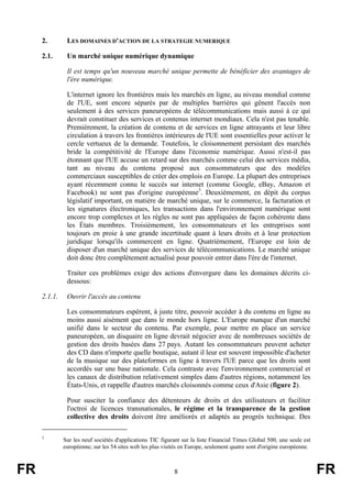 2.

LES DOMAINES D'ACTION DE LA STRATEGIE NUMERIQUE

2.1.

Un marché unique numérique dynamique
Il est temps qu'un nouveau marché unique permette de bénéficier des avantages de
l'ère numérique.
L'internet ignore les frontières mais les marchés en ligne, au niveau mondial comme
de l'UE, sont encore séparés par de multiples barrières qui gênent l'accès non
seulement à des services paneuropéens de télécommunications mais aussi à ce qui
devrait constituer des services et contenus internet mondiaux. Cela n'est pas tenable.
Premièrement, la création de contenu et de services en ligne attrayants et leur libre
circulation à travers les frontières intérieures de l'UE sont essentielles pour activer le
cercle vertueux de la demande. Toutefois, le cloisonnement persistant des marchés
bride la compétitivité de l'Europe dans l'économie numérique. Aussi n'est-il pas
étonnant que l'UE accuse un retard sur des marchés comme celui des services média,
tant au niveau du contenu proposé aux consommateurs que des modèles
commerciaux susceptibles de créer des emplois en Europe. La plupart des entreprises
ayant récemment connu le succès sur internet (comme Google, eBay, Amazon et
Facebook) ne sont pas d'origine européenne3. Deuxièmement, en dépit du corpus
législatif important, en matière de marché unique, sur le commerce, la facturation et
les signatures électroniques, les transactions dans l'environnement numérique sont
encore trop complexes et les règles ne sont pas appliquées de façon cohérente dans
les États membres. Troisièmement, les consommateurs et les entreprises sont
toujours en proie à une grande incertitude quant à leurs droits et à leur protection
juridique lorsqu'ils commercent en ligne. Quatrièmement, l'Europe est loin de
disposer d'un marché unique des services de télécommunications. Le marché unique
doit donc être complètement actualisé pour pouvoir entrer dans l'ère de l'internet.
Traiter ces problèmes exige des actions d'envergure dans les domaines décrits cidessous:

2.1.1.

Ouvrir l'accès au contenu
Les consommateurs espèrent, à juste titre, pouvoir accéder à du contenu en ligne au
moins aussi aisément que dans le monde hors ligne. L'Europe manque d'un marché
unifié dans le secteur du contenu. Par exemple, pour mettre en place un service
paneuropéen, un disquaire en ligne devrait négocier avec de nombreuses sociétés de
gestion des droits basées dans 27 pays. Autant les consommateurs peuvent acheter
des CD dans n'importe quelle boutique, autant il leur est souvent impossible d'acheter
de la musique sur des plateformes en ligne à travers l'UE parce que les droits sont
accordés sur une base nationale. Cela contraste avec l'environnement commercial et
les canaux de distribution relativement simples dans d'autres régions, notamment les
États-Unis, et rappelle d'autres marchés cloisonnés comme ceux d'Asie (figure 2).
Pour susciter la confiance des détenteurs de droits et des utilisateurs et faciliter
l'octroi de licences transnationales, le régime et la transparence de la gestion
collective des droits doivent être améliorés et adaptés au progrès technique. Des

3

FR

Sur les neuf sociétés d'applications TIC figurant sur la liste Financial Times Global 500, une seule est
européenne; sur les 54 sites web les plus visités en Europe, seulement quatre sont d'origine européenne.

8

FR

 