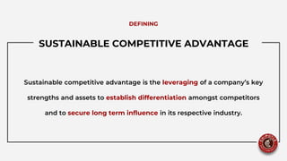 SUSTAINABLE COMPETITIVE ADVANTAGE..
Sustainable competitive advantage is the leveraging of a company’s key
strengths and assets to establish differentiation amongst competitors
and to secure long term influence in its respective industry.
DEFINING
 