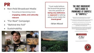 PR
● Non-Paid Broadcast Media
○ Focusing on becoming more
engaging, visible, and culturally
relevant
● “For Real” Campaign
● “Behind the Foil”
● Sustainability
“I just really believe
the brand had gotten
into this position of
being very defensive,
as opposed to talking
about what made the
brand great”
- Brian Niccol
 