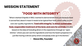 “FOOD WITH INTEGRITY”
“When I started Chipotle in 1993, I wanted to demonstrate that just because food
is served fast, doesn’t mean it needs to be typical fast-food, which relies on low-
cost, low-quality ingredients. ‘Food with Integrity’ is about sustainable
food, responsible treatment of the land, and care for animals. It is also
based on the idea of including diners in the experience through an “open
kitchen,” where you can see the ingredients and how the food is prepared. It is
just like having a dinner party where everybody ends up in the kitchen.”
- Steve Ells, Founder
MISSION STATEMENT
 