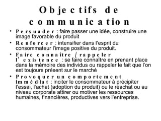 Objectifs de communication Persuader  : faire passer une idée, construire une image favorable du produit Renforcer  : intensifier dans l’esprit du consommateur l’image positive du produit. Faire connaître / rappeler l’existence  : se faire connaître en prenant place dans la mémoire des individus ou rappeler le fait que l’on est toujours présent sur le marché Provoquer un comportement immédiat  : inciter le consommateur à précipiter l’essai, l’achat (adoption du produit) ou le réachat ou au niveau corporate attirer ou motiver les ressources humaines, financières, productives vers l’entreprise. 